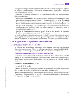 229
Le diagnostic stratégique chapitre
10
©
Dunod
-
Toute
reproduction
non
autorisée
est
un
délit.
Le diagnostic stratégique peut s’appréhender en fonction du niveau stratégique (corporate
ou business c’est-à-dire niveau entreprise ou niveau domaine) et de l’objet  : diagnostic
interne ou diagnostic externe.
Aujourd’hui, de manière synthétique, il est possible de délimiter trois composantes du
diagnostic statégique :
–
– l’analyse de la concurrence proche de l’entreprise (diagnostic du domaine d’activité
stratégique) ; cette analyse peut s’étendre à l’analyse de toutes les forces du système
industriel, c’est-à-dire la connaissance des partenaires directs et indirects, présents et
futurs, dans toutes les dimensions du marché (diagnostic au niveau « corporate ») ;
–
– l’analyse de la technologie, des caractéristiques de l’environnement technologique
(diagnostic externe) et des capacités de l’entreprise à maîtriser les techniques actuelles et
nouvelles (diagnostic interne) ;
–
– l’analyse de l’organisation de l’entreprise, des forces et des faiblesses de toutes les
fonctions, des compétences et des atouts de la structure.
Ce sont la combinaison des informations sur ces trois dimensions, et l’association des forces
et des opportunités sur ces trois domaines qui doivent permettre aux entreprises de bien
orienter leurs actions, de se positionner favorablement par rapport aux autres partenaires.
1.  Le diagnostic de la dynamique concurrentielle
1.1  L’analyse de la concurrence « proche »
En relation avec les tendances stratégiques historiquement constatées, des outils de
diagnostic concurrentiel ont d’abord été utilisés pour positionner une seule activité (spécia-
lisation) puis positionner plusieurs activités (dans le cadre de la diversification).
a)  Les premières analyses concurrentielles d’une activité
Les premiers raisonnements sur la position concurrentielle d’une entreprise conduisent à
analyser les relations entre le produit et son marché sur des critères exclusivement quanti-
tatifs (quantité vendue, niveau des coûts, etc.) dont le fondement est le couple produit/
marché.
■
■ L’analyse en termes de cycle de vie
• Le cycle de vie du produit
La théorie économique a conceptualisé la notion de cycle de vie de l’entreprise en définissant
ainsi les étapes de son développement depuis sa création jusqu’à sa mort.
Dans les années 60 des analyses, dans le domaine mercatique, ont mis en évidence les carac-
téristiques des différentes phases du cycle de vie du produit sur lesquelles se sont appuyés
les diagnostics stratégiques concurrentiels.
 