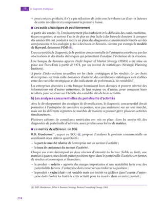 234
Le diagnostic stratégique
10
chapitre
–
– pour certains produits, il n’y a pas réduction de coûts avec le volume car d’autres facteurs
de coûts interfèrent et compensent la première baisse.
■
■ Les outils statistiques de positionnement
À partir des années 70, l’environnement plus turbulent et la diffusion des outils mathéma-
tiques en gestion, et surtout l’accès de plus en plus facile à des bases de données (à compter
des années 80) ont conduit à mettre en place des diagnostics concurrentiels fondés sur des
comparaisons et des analogies grâce à des bases de données, comme par exemple le modèle
de Harvard, dénommé PIMS o .
Dans ce modèle, le diagnostic de la position concurrentielle de l’entreprise est obtenu par des
observations et des études statistiques qui permettent d’analyser l’évolution de la situation.
Une banque de données appelée Profit Impact of Market Strategy (PIMS) a été mise en
place aux États-Unis à partir de 1974, par un institut de statistiques (Strategic Planning
Institute).
À partir d’informations recueillies sur les choix stratégiques et les résultats de ces choix
d’entreprises sur trois mille domaines d’activité, des corrélations statistiques sont établies
entre des variables stratégiques et des indicateurs de performance, de rentabilité.
Les entreprises abonnées à cette banque fournissent leurs données et peuvent obtenir des
informations sur d’autres entreprises, de leur secteur ou d’autres, pour comparer leurs
résultats, pour se situer sur l’échelle des variables clés de leurs activités.
b)  Les analyses concurrentielles du portefeuille d’activités
Avec le développement des stratégies de diversification, le diagnostic concurrentiel devait
permettre à l’entreprise de connaître sa positon, non pas seulement sur un seul marché,
mais sur les différents segments de marchés de manière à pouvoir gérer plusieurs activités
simultanément.
Plusieurs cabinets de consultants américains ont mis en place, dans les années 60, des
diagnostics de portefeuille d’activités, assez proches sous forme de matrice.
■
■ La matrice de référence : le BCG
B.D. Henderson(1)
, expert au BCG o , propose d’analyser la position concurrentielle en
combinant deux critères quantitatifs :
–
– la part de marché relative de l’entreprise sur un secteur d’activité ;
–
– le taux de croissance du secteur d’activité.
Chaque axe étant décomposé en deux niveaux d’intensité du facteur (faible ou fort), une
matrice à quatre cases décrit quatre positions types dans le portefeuille d’activités en termes
de résultats économiques et financiers :
–
– le produit « vedette » apporte des marges importantes et une rentabilité forte avec des
potentialités futures ; l’entreprise doit conserver ou renforcer sa position ;
–
– le produit « vache à lait » est rentable mais son intérêt va décliner dans l’avenir ; l’entre-
prise doit récolter les fruits de cette activité pour les investir dans un autre produit ;
(1)  B.D. Henderson, What is Business Strategy, Boston Consulting Group, 1969.
 