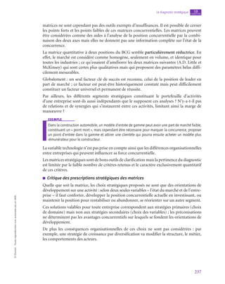 237
Le diagnostic stratégique chapitre
10
©
Dunod
-
Toute
reproduction
non
autorisée
est
un
délit.
matrices ne sont cependant pas des outils exempts d’insuffisances. Il est possible de cerner
les points forts et les points faibles de ces matrices concurrentielles. Les matrices peuvent
être considérées comme des aides à l’analyse de la position concurrentielle par la combi-
naison des deux axes mais elles ne donnent pas une information complète sur l’état de la
concurrence.
La matrice quantitative à deux positions du BCG semble particulièrement réductrice. En
effet, le marché est considéré comme homogène, seulement en volume, et identique pour
toutes les industries ; ce qu’essaient d’améliorer les deux matrices suivantes (A.D. Little et
McKinsey) qui sont certes plus qualitatives mais qui proposent des paramètres hélas diffi-
cilement mesurables.
Globalement : un seul facteur clé de succès est reconnu, celui de la position de leader en
part de marché ; ce facteur est peut-être historiquement constaté mais peut difficilement
constituer un facteur universel et permanent de réussite.
Par ailleurs, les différents segments stratégiques constituant le portefeuille d’activités
d’une entreprise sont-ils aussi indépendants que le supposent ces analyses ? N’y-a-t‑il pas
de relations et de synergies qui s’instaurent entre ces activités, limitant ainsi la marge de
manœuvre ?
exemple
Dans la construction automobile, un modèle d’entrée de gamme peut avoir une part de marché faible,
constituant un « point mort », mais cependant être nécessaire pour marquer la concurrence, proposer
un point d’entrée dans la gamme et attirer une clientèle qui pourra ensuite acheter un modèle plus
rémunérateur pour le constructeur.
La variable technologie n’est pas prise en compte ainsi que les différences organisationnelles
entre entreprises qui peuvent influencer sa force concurrentielle.
Les matrices stratégiques sont de bons outils de clarification mais la pertinence du diagnostic
est limitée par le faible nombre de critères retenus et le caractère exclusivement quantitatif
de ces critères.
■
■ Critique des prescriptions stratégiques des matrices
Quelle que soit la matrice, les choix stratégiques proposés ne sont que des orientations de
développement sur une activité : selon deux seules variables – l’état du marché et de l’entre-
prise – il faut conforter, développer la position concurrentielle actuelle en investissant, ou
maintenir la position pour rentabiliser ou abandonner, se réorienter sur un autre segment.
Ces solutions valables pour toute entreprise correspondent aux stratégies primaires (choix
de domaine) mais non aux stratégies secondaires (choix des variables) ; les préconisations
ne déterminent pas les avantages concurrentiels sur lesquels se fondent les orientations de
développement.
De plus les conséquences organisationnelles de ces choix ne sont pas considérées  : par
exemple, une stratégie de croissance par diversification va modifier la structure, le métier,
les comportements des acteurs.
 