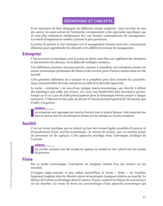 13
©
Dunod
-
Toute
reproduction
non
autorisée
est
un
délit.
définitions et concepts
Il est nécessaire de bien distinguer les différents termes employés. Assez proches les uns
des autres, les mots autour de l’entreprise correspondent à des approches spécifiques qui
ne sont plus totalement satisfaisantes face aux besoins contemporains du management.
La notion d’organisation semble à présent la plus pertinente.
Le terme de gestion et son extension vers le management doivent aussi être correctement
délimités pour appréhender les objectifs et les différents niveaux de management.
Entreprise
C’est un terme économique, non reconnu en droit, assez flou car englobant des situations
et des activités très diverses. Il est défini de multiples manières.
Une définition courante, mais peu précise, consiste à considérer une entreprise comme un
acteur économique produisant des biens et des services pour d’autres acteurs dans un but
lucratif.
Cette première définition est à nuancer et à compléter pour faire ressortir les caractéris-
tiques fonctionnelles de toute entreprise au-delà de la diversité apparente.
Le terme « entreprise » est issu d’une optique macro-économique, qui cherche à définir
des typologies (par taille, par secteur, etc.) avec une finalité bien plus descriptive qu’ana-
lytique car il n’y a pas de réelle préoccupation pour la dynamique interne propre à chaque
entreprise. L’objectif est bien plus de décrire le fonctionnement général de l’économie que
d’aider à la gestion.
exemple
Les entreprises sont regroupées par branche d’activité selon le produit fabriqué ; elles produisent des
biens et services dont les consommateurs ultimes sont les ménages ou d’autres entreprises.
Société
C’est un terme juridique qui ne retient qu’une des formes légales possibles d’exercice et
d’encadrement d’une activité économique : le contrat de société, que ces sociétés soient
de personnes ou de capitaux. Cette approche privilégie donc l’enveloppe juridique de
l’activité.
exemple
Les sociétés anonymes sont des sociétés de capitaux, les sociétés en nom collectif sont des sociétés
de personnes.
Firme
Par ce terme économique, l’entreprise est désignée comme l’un des acteurs sur les
marchés.
D’origine anglo-saxonne et peu utilisé aujourd’hui, le terme «  firme  » est toutefois
largement employé dans les théories micro-économiques classiques relatives au marché. La
théorie de la firme se développe dans les années 30 pour analyser les formes de concurrence
sur les marchés. Ce terme de firme est caractéristique d’une approche économique qui
 
