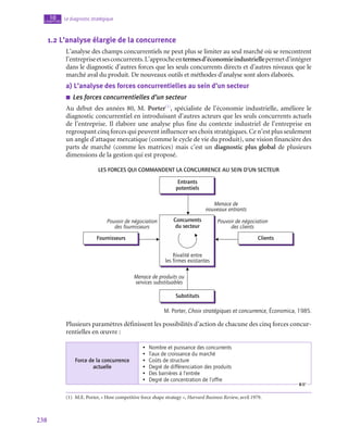 238
Le diagnostic stratégique
10
chapitre
1.2  L’analyse élargie de la concurrence
L’analyse des champs concurrentiels ne peut plus se limiter au seul marché où se rencontrent
l’entrepriseetsesconcurrents.L’approcheentermesd’économieindustriellepermetd’intégrer
dans le diagnostic d’autres forces que les seuls concurrents directs et d’autres niveaux que le
marché aval du produit. De nouveaux outils et méthodes d’analyse sont alors élaborés.
a)  L’analyse des forces concurrentielles au sein d’un secteur
■
■ Les forces concurrentielles d’un secteur
Au début des années 80, M. Porter(1)
, spécialiste de l’économie industrielle, améliore le
diagnostic concurrentiel en introduisant d’autres acteurs que les seuls concurrents actuels
de l’entreprise. Il élabore une analyse plus fine du contexte industriel de l’entreprise en
regroupant cinq forces qui peuvent influencer ses choix stratégiques. Ce n’est plus seulement
un angle d’attaque mercatique (comme le cycle de vie du produit), une vision financière des
parts de marché (comme les matrices) mais c’est un diagnostic plus global de plusieurs
dimensions de la gestion qui est proposé.
Les forces qui commandent la concurrence au sein d’un secteur
Entrants
potentiels
Substituts
Fournisseurs
Pouvoir de négociation
des fournisseurs
Pouvoir de négociation
des clients
Menace de
nouveaux entrants
Menace de produits ou
services substituables
Clients
Concurrents
du secteur
Rivalité entre
les firmes existantes
M. Porter, Choix stratégiques et concurrence, Économica, 1985.
Plusieurs paramètres définissent les possibilités d’action de chacune des cinq forces concur-
rentielles en œuvre :
Force de la concurrence
actuelle
•  Nombre et puissance des concurrents
•  Taux de croissance du marché
•  Coûts de structure
•  Degré de différenciation des produits
•  Des barrières à l’entrée
•  Degré de concentration de l’offre
(1)  M.E. Porter, « How competitive force shape strategy », Harvard Business Review, avril 1979.
 