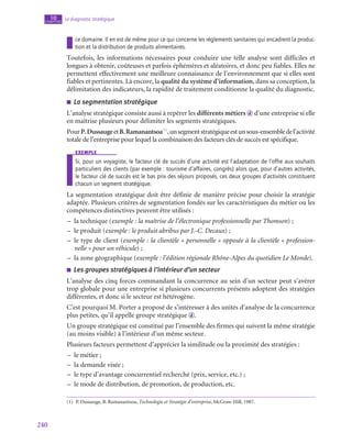 240
Le diagnostic stratégique
10
chapitre
ce domaine. Il en est de même pour ce qui concerne les réglements sanitaires qui encadrent la produc-
tion et la distribution de produits alimentaires.
Toutefois, les informations nécessaires pour conduire une telle analyse sont difficiles et
longues à obtenir, coûteuses et parfois éphémères et aléatoires, et donc peu fiables. Elles ne
permettent effectivement une meilleure connaissance de l’environnement que si elles sont
fiables et pertinentes. Là encore, la qualité du système d’information, dans sa conception, la
délimitation des indicateurs, la rapidité de traitement conditionne la qualité du diagnostic.
■
■ La segmentation stratégique
L’analyse stratégique consiste aussi à repérer les différents métiers d d’une entreprise si elle
en maîtrise plusieurs pour délimiter les segments stratégiques.
PourP. DussaugeetB.Ramanantsoa(1)
,unsegmentstratégiqueestunsous-ensembledel’activité
totale de l’entreprise pour lequel la combinaison des facteurs clés de succès est spécifique.
exemple
Si, pour un voyagiste, le facteur clé de succès d’une activité est l’adaptation de l’offre aux souhaits
particuliers des clients (par exemple : tourisme d’affaires, congrès) alors que, pour d’autres activités,
le facteur clé de succès est le bas prix des séjours proposés, ces deux groupes d’activités constituent
chacun un segment stratégique.
La segmentation stratégique doit être définie de manière précise pour choisir la stratégie
adaptée. Plusieurs critères de segmentation fondés sur les caractéristiques du métier ou les
compétences distinctives peuvent être utilisés :
–
– la technique (exemple : la maîtrise de l’électronique professionnelle par Thomson) ;
–
– le produit (exemple : le produit abribus par J.-C. Decaux) ;
–
– le type de client (exemple : la clientèle « personnelle » opposée à la clientèle « profession-
nelle » pour un véhicule) ;
–
– la zone géographique (exemple : l’édition régionale Rhône-Alpes du quotidien Le Monde).
■
■ Les groupes stratégiques à l’intérieur d’un secteur
L’analyse des cinq forces commandant la concurrence au sein d’un secteur peut s’avérer
trop globale pour une entreprise si plusieurs concurrents présents adoptent des stratégies
différentes, et donc si le secteur est hétérogène.
C’est pourquoi M. Porter a proposé de s’intéresser à des unités d’analyse de la concurrence
plus petites, qu’il appelle groupe stratégique d .
Un groupe stratégique est constitué par l’ensemble des firmes qui suivent la même stratégie
(au moins visible) à l’intérieur d’un même secteur.
Plusieurs facteurs permettent d’apprécier la similitude ou la proximité des stratégies :
–
– le métier ;
–
– la demande visée ;
–
– le type d’avantage concurrentiel recherché (prix, service, etc.) ;
–
– le mode de distribution, de promotion, de production, etc.
(1)  P. Dussauge, B. Ramanantsoa, Technologie et Stratégie d’entreprise, McGraw-Hill, 1987.
 