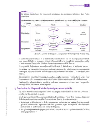 243
Le diagnostic stratégique chapitre
10
©
Dunod
-
Toute
reproduction
non
autorisée
est
un
délit.
exemple
Le tableau ci-après figure les mouvements stratégiques des compagnies pétrolières dans l’arène
stratégique.
Les mouvements stratégiques des compagnies pétrolières dans l’arène de l’énergie
Filières
Nucléaire
Réseau
Distribution
Centrales
Production
Équipements Générateurs
turbines Parapétrolier
Équipements
gaziers
Matériel
minier
Pétrole
Détail
Minerai Extraction
Raffinage
production
Liquéfaction
extraction
Gaz
Réseau
Charbon
Détail
transport
Secteur
Transport
F. Bidault, « Champs stratégiques », L’Encyclopédie du management, Vuibert, 1992.
Il faut noter que la collecte et le traitement d’informations sur ces champs concurrentiels
sont longs, difficiles et coûteux à obtenir ; l’incertitude et la complexité augmentant au fur
et à mesure que l’entreprise s’éloigne de sa zone concurrentielle directe.
Il est possible d’ajouter un autre champ à l’analyse de F. Bidault avec la notion de réseau.
Un réseau est constitué d’entreprises qui entretiennent des relations économiques et/ou
techniques et/ou financières, au-delà de tout enchaînement d’activités (à la différence de la
filière).
Les entreprises créent des réseaux par des alliances plus ou moins ponctuelles et larges pour
créer des synergies ou des complémentarités, avec des entreprises parfois très lointaines.
Ces interdépendances doivent aussi être analysées, au moins au présent, pour comprendre
les rapports de force entre les entreprises.
1.3  Conclusion du diagnostic de la dynamique concurrentielle
Les outils et méthodes de diagnostic sont d’autant plus nombreux qu’ils sont des « produits »
vendus par des cabinets conseils.
Quels que soient les méthodes et les outils d’analyse utilisés, à l’issue de la phase de diagnostic
de la dynamique concurrentielle, l’entreprise est dans la situation suivante :
–
– à partir de la délimitation et de la connaissance parfaite de son métier, l’entreprise doit
pouvoir commencer à répondre à certaines questions, après le diagnostic effectué sur ses
concurrents et les forces de son arène stratégique ;
–
– sur quels segments stratégiques peut-elle et doit-elle se placer ? quels domaines d’activité
stratégique choisir ?
 