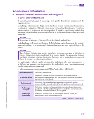 245
Le diagnostic stratégique chapitre
10
©
Dunod
-
Toute
reproduction
non
autorisée
est
un
délit.
2.  Le diagnostic technologique
2.1  Pourquoi connaître l’environnement technologique ?
a)  Qu’est-ce qu’une technologie ?
Il faut distinguer technique et technologie bien que les deux termes entretiennent des
rapports étroits.
La technique est une manière d’agir, une méthode, un moyen, un acte concret qui, par une
combinaison particulière d’éléments (matières, savoir-faire, tour de mains, etc.) permet une
transformation, et notamment une transformation de matières premières en produit. Une
technique intègre totalement, voire se confond avec les éléments de savoir-faire propres à
un métier.
exemple
La technique de la soudure à l’étain est différente de celle de la soudure à l’arc.
La technologie est le savoir méthodique de la technique ; c’est l’ensemble des connais-
sances scientifiques et techniques qu’il faut maîtriser pour fabriquer industriellement des
objets.
exemple
Dans l’industrie horlogère, deux grandes technologies sont concurrentes pour la fabrication de
montres : la technologie électronique (à partir de la vibration régulière d’un quartz excité électrique-
ment) et la technologie mécanique (compression d’un ressort qui, en se détendant progressivement,
fournit de l’énergie à un mécanisme d’oscillation).
Les technologies évoluent avec les sciences et les techniques, elles sont combinatoires et
se diffusent par des processus de contagion. Les technologies sont répertoriées dans de
nombreuses typologies, par exemple :
–
– selon les étapes de son développement (ADL, d’après cabinet A.D. Little) :
Types de technologie Définition/caractéristiques
Technologie de base
Technologie banalisée (maîtrise et disponibilité équivalente chez tous
les concurrents) mais nécessaire pour être présent sur un marché, un domaine
d’activité ou un métier donné.
Technologie clé
Technologie dont le degré de maîtrise est déterminant pour la position
concurrentielle (en termes de coûts et/ou de la qualité des produits concernés).
Technologie
émergente
Technologie nouvelle, en phase de développement, dont l’importance réside
plus dans le potentiel que dans les applications existantes, encore marginales
(susceptible de devenir à terme une technologie clé).
Technologie
embryonnaire
Technologie encore au stade de la recherche et maîtrisée par très peu
d’entreprises, à la fois prometteuse et risquée.
Source : J. Allouche, G. Schmidt, op. cit.
 