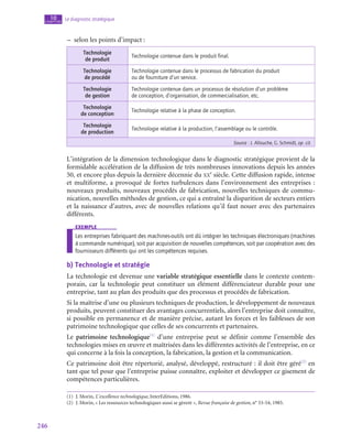 246
Le diagnostic stratégique
10
chapitre
–
– selon les points d’impact :
Technologie
de produit
Technologie contenue dans le produit final.
Technologie
de procédé
Technologie contenue dans le processus de fabrication du produit
ou de fourniture d’un service.
Technologie
de gestion
Technologie contenue dans un processus de résolution d’un problème
de conception, d’organisation, de commercialisation, etc.
Technologie
de conception
Technologie relative à la phase de conception.
Technologie
de production
Technologie relative à la production, l’assemblage ou le contrôle.
Source : J. Allouche, G. Schmidt, op. cit.
L’intégration de la dimension technologique dans le diagnostic stratégique provient de la
formidable accélération de la diffusion de très nombreuses innovations depuis les années
50, et encore plus depuis la dernière décennie du xx
e
 siècle. Cette diffusion rapide, intense
et multiforme, a provoqué de fortes turbulences dans l’environnement des entreprises :
nouveaux produits, nouveaux procédés de fabrication, nouvelles techniques de commu-
nication, nouvelles méthodes de gestion, ce qui a entraîné la disparition de secteurs entiers
et la naissance d’autres, avec de nouvelles relations qu’il faut nouer avec des partenaires
différents.
exemple
Les entreprises fabriquant des machines-outils ont dû intégrer les techniques électroniques (machines
à commande numérique), soit par acquisition de nouvelles compétences, soit par coopération avec des
fournisseurs différents qui ont les compétences requises.
b)  Technologie et stratégie
La technologie est devenue une variable stratégique essentielle dans le contexte contem-
porain, car la technologie peut constituer un élément différenciateur durable pour une
entreprise, tant au plan des produits que des processus et procédés de fabrication.
Si la maîtrise d’une ou plusieurs techniques de production, le développement de nouveaux
produits, peuvent constituer des avantages concurrentiels, alors l’entreprise doit connaître,
si possible en permanence et de manière précise, autant les forces et les faiblesses de son
patrimoine technologique que celles de ses concurrents et partenaires.
Le patrimoine technologique(1)
d’une entreprise peut se définir comme l’ensemble des
technologies mises en œuvre et maîtrisées dans les différentes activités de l’entreprise, en ce
qui concerne à la fois la conception, la fabrication, la gestion et la communication.
Ce patrimoine doit être répertorié, analysé, développé, restructuré : il doit être géré(2)
en
tant que tel pour que l’entreprise puisse connaître, exploiter et développer ce gisement de
compétences particulières.
(1)  J. Morin, L’excellence technologique, InterEditions, 1986.
(2)  J. Morin, « Les ressources technologiques aussi se gèrent », Revue française de gestion, n° 53‑54, 1985.
 