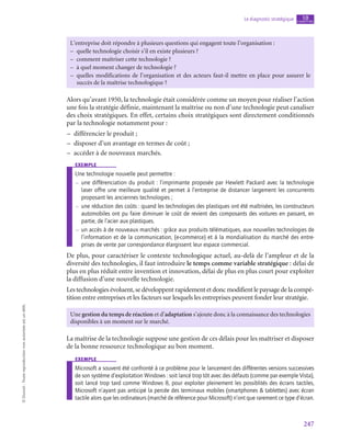 247
Le diagnostic stratégique chapitre
10
©
Dunod
-
Toute
reproduction
non
autorisée
est
un
délit.
L’entreprise doit répondre à plusieurs questions qui engagent toute l’organisation :
–
– quelle technologie choisir s’il en existe plusieurs ?
–
– comment maîtriser cette technologie ?
–
– à quel moment changer de technologie ?
–
– quelles modifications de l’organisation et des acteurs faut-il mettre en place pour assurer le
succès de la maîtrise technologique ?
Alors qu’avant 1950, la technologie était considérée comme un moyen pour réaliser l’action
une fois la stratégie définie, maintenant la maîtrise ou non d’une technologie peut canaliser
des choix stratégiques. En effet, certains choix stratégiques sont directement conditionnés
par la technologie notamment pour :
–
– différencier le produit ;
–
– disposer d’un avantage en termes de coût ;
–
– accéder à de nouveaux marchés.
exemple
Une technologie nouvelle peut permettre :
–
– une différenciation du produit : l’imprimante proposée par Hewlett Packard avec la technologie
laser offre une meilleure qualité et permet à l’entreprise de distancer largement les concurrents
proposant les anciennes technologies ;
–
– une réduction des coûts : quand les technologies des plastiques ont été maîtrisées, les constructeurs
automobiles ont pu faire diminuer le coût de revient des composants des voitures en passant, en
partie, de l’acier aux plastiques.
–
– un accès à de nouveaux marchés : grâce aux produits télématiques, aux nouvelles technologies de
l’information et de la communication, (e-commerce) et à la mondialisation du marché des entre-
prises de vente par correspondance élargissent leur espace commercial.
De plus, pour caractériser le contexte technologique actuel, au-delà de l’ampleur et de la
diversité des technologies, il faut introduire le temps comme variable stratégique : délai de
plus en plus réduit entre invention et innovation, délai de plus en plus court pour exploiter
la diffusion d’une nouvelle technologie.
Les technologies évoluent, se développent rapidement et donc modifient le paysage de la compé-
tition entre entreprises et les facteurs sur lesquels les entreprises peuvent fonder leur stratégie.
Une gestion du temps de réaction et d’adaptation s’ajoute donc à la connaissance des technologies
disponibles à un moment sur le marché.
La maîtrise de la technologie suppose une gestion de ces délais pour les maîtriser et disposer
de la bonne ressource technologique au bon moment.
exemple
Microsoft a souvent été confronté à ce problème pour le lancement des différentes versions successives
de son système d’exploitation Windows : soit lancé trop tôt avec des défauts (comme par exemple Vista),
soit lancé trop tard comme Windows 8, pour exploiter pleinement les possiblités des écrans tactiles,
Microsoft n’ayant pas anticipé la percée des terminaux mobiles (smartphones  tablettes) avec écran
tactile alors que les ordinateurs (marché de référence pour Microsoft) n’ont que rarement ce type d’écran.
 