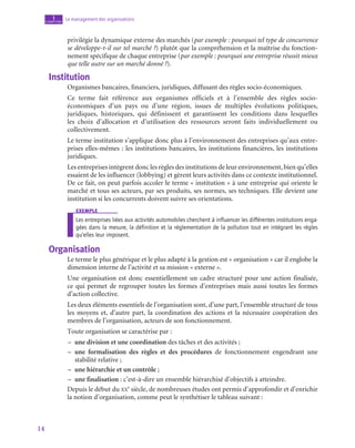 14
Le management des organisations
1
chapitre
privilégie la dynamique externe des marchés (par exemple : pourquoi tel type de concurrence
se développe-t-il sur tel marché ?) plutôt que la compréhension et la maîtrise du fonction-
nement spécifique de chaque entreprise (par exemple : pourquoi une entreprise réussit mieux
que telle autre sur un marché donné ?).
Institution
Organismes bancaires, financiers, juridiques, diffusant des règles socio-économiques.
Ce terme fait référence aux organismes officiels et à l’ensemble des règles socio-­
économiques d’un pays ou d’une région, issues de multiples évolutions politiques,
juridiques, historiques, qui définissent et garantissent les conditions dans lesquelles
les choix d’allocation et d’utilisation des ressources seront faits individuellement ou
collectivement.
Le terme institution s’applique donc plus à l’environnement des entreprises qu’aux entre-
prises elles-mêmes : les institutions bancaires, les institutions financières, les institutions
juridiques.
Les entreprises intègrent donc les règles des institutions de leur environnement, bien qu’elles
essaient de les influencer (lobbying) et gèrent leurs activités dans ce contexte institutionnel.
De ce fait, on peut parfois accoler le terme « institution » à une entreprise qui oriente le
marché et tous ses acteurs, par ses produits, ses normes, ses techniques. Elle devient une
institution si les concurrents doivent suivre ses orientations.
exemple
Les entreprises liées aux activités automobiles cherchent à influencer les différentes institutions enga-
gées dans la mesure, la définition et la réglementation de la pollution tout en intégrant les règles
qu’elles leur imposent.
Organisation
Le terme le plus générique et le plus adapté à la gestion est « organisation » car il englobe la
dimension interne de l’activité et sa mission « externe ».
Une organisation est donc essentiellement un cadre structuré pour une action finalisée,
ce qui permet de regrouper toutes les formes d’entreprises mais aussi toutes les formes
d’action collective.
Les deux éléments essentiels de l’organisation sont, d’une part, l’ensemble structuré de tous
les moyens et, d’autre part, la coordination des actions et la nécessaire coopération des
membres de l’organisation, acteurs de son fonctionnement.
Toute organisation se caractérise par :
–
– une division et une coordination des tâches et des activités ;
–
– une formalisation des règles et des procédures de fonctionnement engendrant une
stabilité relative ;
–
– une hiérarchie et un contrôle ;
–
– une finalisation : c’est-à-dire un ensemble hiérarchisé d’objectifs à atteindre.
Depuis le début du xx
e
 siècle, de nombreuses études ont permis d’approfondir et d’enrichir
la notion d’organisation, comme peut le synthétiser le tableau suivant :
 