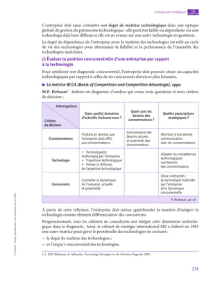 251
Le diagnostic stratégique chapitre
10
©
Dunod
-
Toute
reproduction
non
autorisée
est
un
délit.
L’entreprise doit aussi connaître son degré de maîtrise technologique dans une optique
globale de gestion du patrimoine technologique : elle peut être faible ou dépendante sur une
technologie déjà bien diffusée si elle est en avance sur une autre technologie en gestation.
Le degré de dépendance de l’entreprise pour la maîtrise des technologies est relié au cycle
de vie des technologies pour déterminer la fiabilité et la performance de l’ensemble des
technologies maîtrisées.
c)  Évaluer la position concurrentielle d’une entreprise par rapport
à la technologie
Pour améliorer son diagnostic concurrentiel, l’entreprise doit pouvoir situer ses capacités
technologiques par rapport à celles de ses concurrents directs et plus lointains.
■
■ La matrice BCCA (Basis of Competition and Competitive Advantage), 1990
M.P. Birbaum(1)
élabore un diagnostic d’analyse qui croise trois questions et trois critères
de décision :
Interrogations
Critères
de décision
Dans quel(s) domaines
d’activités évoluons-nous ?
Quels sont les
besoins des
consommateurs ?
Quelles prescriptions
stratégiques ?
Consommateurs
Produits et services que
l’entreprise peut offrir
aux consommateurs.
Connaissance des
besoins actuels
et potentiels des
consommateurs
Maintien d’une étroite
communication
avec les consommateurs
Technologie
•  Technologie(s)
maîtrisée(s) par l’entreprise
•  Trajectoire technologique
•  Freiner la diffusion
de l’expertise technologique
Adapter les compétences
technologiques
aux besoins
des consommateurs
Concurrents
Connaître la dynamique
de l’industrie, actuelle
et potentielle
Deux contraintes :
la technologie maîtrisée
par l’entreprise
et la dynamique
concurrentielle
P. Birnbaum, op. cit.
À partir de cette réflexion, l’entreprise doit mieux appréhender la manière d’intégrer la
technologie comme élément différenciateur des concurrents.
Progressivement, tous les cabinets de consultants ont intégré cette dimension technolo-
gique dans le diagnostic. Ainsi, le cabinet de stratégie international SRI a élaboré en 1983
une autre matrice pour gérer le portefeuille des technologies en croisant :
–
– le degré de maîtrise des technologies ;
–
– et l’impact concurrentiel des technologies.
(1)  M.P. Birbaum, in Allouche, Technology Strategies in the Nineties, Pogorel, 1995.
 