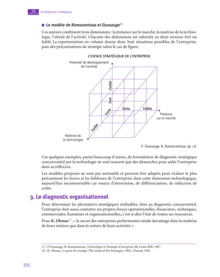 252
Le diagnostic stratégique
10
chapitre
■
■ Le modèle de Ramanantsoa et Dussauge(1)
Ces auteurs combinent trois dimensions : la présence sur le marché, la maîtrise de la techno-
logie, l’attrait de l’activité. Chacune des dimensions est valorisée en deux niveaux fort ou
faible La représentation en volume donne donc huit situations possibles de l’entreprise,
puis des préconisations de stratégie selon le cas de figure.
L’espace stratégique de l’entreprise
Maîtrise de
la technologie
Faible
Fort Forte
F
a
i
b
l
e
F
o
r
t
e
Faible
Présence
sur le marché
Potentiel de développement
de l’activité
P. Dussauge, B. Ramanantsoa, op. cit.
Ces quelques exemples, parmi beaucoup d’autres, de formulation de diagnostic stratégique
concurrentiel par la technologie ne sont souvent que des démarches pour aider l’entreprise
dans sa réflexion.
Les modèles proposés ne sont pas normatifs et peuvent être adaptés pour évaluer le plus
précisément les forces et les faiblesses de l’entreprise dans cette dimension technologique,
aujourd’hui incontournable car source d’innovation, de différenciation, de réduction de
coûts.
3.  Le diagnostic organisationnel
Pour déterminer les alternatives stratégiques réalisables, liées au diagnostic concurrentiel,
l’entreprise doit aussi connaître ses propres forces opérationnelles, financières, techniques,
commerciales, humaines et organisationnelles, c’est-à-dire l’état de toutes ses ressources.
Pour K. Ohmae(2)
, « le secret des entreprises performantes réside davantage dans la maîtrise
de leurs métiers que dans la nature de leurs activités ».
(1)  P. Dussauge, B. Ramanantsoa, Technologies et Stratégie d’entreprise, Mc Graw-Hill, 1987.
(2)  K. Ohmae, Le génie du stratège (The mind of the Strategist, 1982), Dunod, 1992.
 