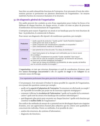 253
Le diagnostic stratégique chapitre
10
©
Dunod
-
Toute
reproduction
non
autorisée
est
un
délit.
Sans faire un audit exhaustif des fonctions de l’entreprise, il est nécessaire d’avoir des infor-
mations précises et pertinentes sur plusieurs dimensions de l’organisation  : les moyens
matériels d’action, les ressources humaines et la structure.
3.1  Un diagnostic général de l’organisation
Des audits peuvent être conduits au sein d’une organisation pour évaluer les forces et les
faiblesses de chaque fonction, de chaque service, et aider à la mise en place de processus
d’amélioration du fonctionnement de l’organisation.
L’entreprise peut essayer d’apprécier ses atouts et ses handicaps pour les trois fonctions de
base : la production, le commercial, la finance.
Pour mener son diagnostic elle répond à de nombreuses questions, par exemple :
Production
•  Quelle capacité de production ? Quelle qualité ? Quelle flexibilité d’adaptation ?
•  Quelle gestion des stocks et des flux ?
•  Quelle composition des immobilisations corporelles et incorporelles ?
•  Quels investissements matériels et immatériels ?
Commercial •  Quel potentiel de la force de vente ? Du réseau de distribution ?
Finance
•  Quels fonds propres et/ou étrangers sont mobilisables pour la mise en œuvre
de la stratégie ?
•  Quel niveau d’endettement est possible ? Quelle solvabilité ? Quel risque ?
•  Quels sont les coûts de conception, de production, de distribution des produits,
des services des activités stratégiques envisagées ?
•  Quels sont les niveaux de rentabilité, de profitabilité, de valeur ajoutée, de bénéfice
pour les activités actuelles et envisagées ?
L’organisation, en tant que structure dynamique et outil de coordination d’acteurs, peut
être source d’avantage concurrentiel si elle est capable de réagir et de s’adapter ou au
contraire source de blocage.
Une organisation performante bien gérée peut être le fondement d’un choix stratégique.
C’est pourquoi, il est nécessaire d’évaluer le mieux possible les capacités de l’organisation,
en se posant des questions comme par exemple :
–
– quelle est la capacité d’adaptation de l’entreprise ? la structure est-elle lourde ou souple ?
est-il possible de travailler par projet sur de nouveaux segments stratégiques ?
–
– comment s’effectue la circulation de l’information ? quelle est la qualité de la communi-
cation ? quels sont les atouts et les handicaps des systèmes informatiques ?
–
– quel diagnostic plus précis peut-on porter sur chaque fonction ? quelle est la fonction qui
constitue le maillon faible de l’organisation ?
Des outils et des méthodes de mesure de ce potentiel ont été développés depuis une vingtaine
d’années, avec une appréciation d’autant plus subjective que les critères sont qualitatifs et
concernent des individus. Parmi ces méthodes, il est possible de citer :
–
– analyse des structures, des systèmes d’information ;
–
– diagnostic des fonctions ;
 