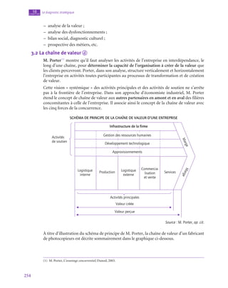 254
Le diagnostic stratégique
10
chapitre
–
– analyse de la valeur ;
–
– analyse des dysfonctionnements ;
–
– bilan social, diagnostic culturel ;
–
– prospective des métiers, etc.
3.2  La chaîne de valeur d
M. Porter(1)
montre qu’il faut analyser les activités de l’entreprise en interdépendance, le
long d’une chaîne, pour déterminer la capacité de l’organisation à créer de la valeur que
les clients percevront. Porter, dans son analyse, structure verticalement et horizontalement
l’entreprise en activités toutes participantes au processus de transformation et de création
de valeur.
Cette vision « systémique » des activités principales et des activités de soutien ne s’arrête
pas à la frontière de l’entreprise. Dans son approche d’économiste industriel, M. Porter
étend le concept de chaîne de valeur aux autres partenaires en amont et en aval des filières
concomitantes à celle de l’entreprise. Il associe ainsi le concept de la chaîne de valeur avec
les cinq forces de la concurrence.
Schéma de principe de la chaîne de valeur d’une entreprise
Infrastructure de la firme
Logistique
interne
Logistique
externe
Commercia-
lisation
et vente
Production Services
M
a
r
g
e
M
a
r
g
e
Gestion des ressources humaines
Activités
de soutien
Développement technologique
Approvisionnements
Activités principales
Valeur créée
Valeur perçue
Source : M. Porter, op. cit.
À titre d’illustration du schéma de principe de M. Porter, la chaîne de valeur d’un fabricant
de photocopieurs est décrite sommairement dans le graphique ci-dessous.
(1)  M. Porter, L’avantage concurrentiel, Dunod, 2003.
 