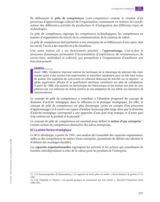 257
Le diagnostic stratégique chapitre
10
©
Dunod
-
Toute
reproduction
non
autorisée
est
un
délit.
Ils définissent le pôle de compétences (core-competence) comme le résultat d’un
processus d’apprentissage collectif de l’organisation, notamment en matière de coordi-
nation des différentes activités de production et d’intégration des différents types de
technologies.
Le pôle de compétences regroupe les compétences technologiques, les compétences en
matière d’organisation du travail, de la communication, de la création de valeur.
Le pôle de compétences doit permettre à une entreprise de se différencier d’une autre, doit
lui ouvrir l’accès à des marchés et à des bénéfices.
Une autre notion clé y est directement attachée  : l’apprentissage, c’est-à-dire le
processus dynamique permanent d’accumulation d’expériences, de connaissances, de
savoir-faire, individuel et collectif, qui permettent à l’organisation d’améliorer son
fonctionnement
exemple
Avant 1980, l’entreprise Imprimat maîtrise les techniques de la mécanique de précision des impri-
mantes grâce à des ouvriers très expérimentés et travaillant rapidement pour un très haut niveau
de qualité. Elle supplante ses concurrents en obtenant beaucoup de marchés sur ce segment ; sa
petite organisation efficace et sa qualification technique constituent son pôle de compétences.
À partir de 1980, elle assimile les technologies de l’électronique et fait évoluer son pôle de com-
pétences par une extension de champ d’action et une adaptation de son métier aux évolutions de
l’environnement.
Le concept de pôle de compétences a contribué à l’abandon progressif du concept de
domaine d’activité stratégique dans la réflexion et la pratique stratégiques. En effet, le
concept de pôle de compétences est plus dynamique (prise en compte d’un processus
d’apprentissage) et il couvre un espace d’analyse beaucoup plus large alors que le domaine
d’activité stratégique correspond à une approche d’une part trop statique et d’autre part
trop centrée sur le produit et le procédé(1)
.
Le concept de pôle de compétences est essentiel pour définir le métier d’une entreprise(2)
comme sa base de compétences distinctive des autres entreprises.
b)  La plate-forme stratégique
Le BCG développe, à partir de 1991, une analyse de l’ensemble des capacités organisation-
nelles et des compétences de métier d’une entreprise, permettant de définir une identité et
d’obtenir des avantages durables.
Les capacités organisationnelles regroupent les activités et les acteurs qui contribuent de
manière interdépendante à créer de la valeur pour les produits de l’entreprise.
(1)  J.-P. Anastassopoulos, B. Ramanantsoa, « Le segment est mort, place au métier », Revue française de gestion, n° 35,
1982.
(2) C.K. Prahalad, G. Hamel, «  Les grands groupes ne connaissent pas leur métier  », Harvard-L’Expansion, hiver
1990‑1991.
 