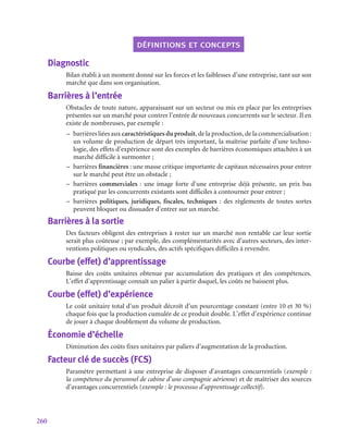 260
définitions et concepts
Diagnostic
Bilan établi à un moment donné sur les forces et les faiblesses d’une entreprise, tant sur son
marché que dans son organisation.
Barrières à l’entrée
Obstacles de toute nature, apparaissant sur un secteur ou mis en place par les entreprises
présentes sur un marché pour contrer l’entrée de nouveaux concurrents sur le secteur. Il en
existe de nombreuses, par exemple :
–
– barrières liées aux caractéristiques du produit, de la production, de la commercialisation :
un volume de production de départ très important, la maîtrise parfaite d’une techno-
logie, des effets d’expérience sont des exemples de barrières économiques attachées à un
marché difficile à surmonter ;
–
– barrières financières : une masse critique importante de capitaux nécessaires pour entrer
sur le marché peut être un obstacle ;
–
– barrières commerciales : une image forte d’une entreprise déjà présente, un prix bas
pratiqué par les concurrents existants sont difficiles à contourner pour entrer ;
–
– barrières politiques, juridiques, fiscales, techniques  : des règlements de toutes sortes
peuvent bloquer ou dissuader d’entrer sur un marché.
Barrières à la sortie
Des facteurs obligent des entreprises à rester sur un marché non rentable car leur sortie
serait plus coûteuse ; par exemple, des complémentarités avec d’autres secteurs, des inter-
ventions politiques ou syndicales, des actifs spécifiques difficiles à revendre.
Courbe (effet) d’apprentissage
Baisse des coûts unitaires obtenue par accumulation des pratiques et des compétences.
L’effet d’apprentissage connaît un palier à partir duquel, les coûts ne baissent plus.
Courbe (effet) d’expérience
Le coût unitaire total d’un produit décroît d’un pourcentage constant (entre 10 et 30 %)
chaque fois que la production cumulée de ce produit double. L’effet d’expérience continue
de jouer à chaque doublement du volume de production.
Économie d’échelle
Diminution des coûts fixes unitaires par paliers d’augmentation de la production.
Facteur clé de succès (FCS)
Paramètre permettant à une entreprise de disposer d’avantages concurrentiels (exemple :
la compétence du personnel de cabine d’une compagnie aérienne) et de maîtriser des sources
d’avantages concurrentiels (exemple : le processus d’apprentissage collectif).
 