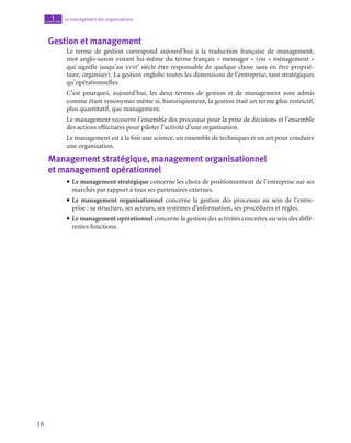 16
Le management des organisations
1
chapitre
Gestion et management
Le terme de gestion correspond aujourd’hui à la traduction française de management,
mot anglo-saxon venant lui-même du terme français « mesnager » (ou « ménagement »
qui signifie jusqu’au xviii
e
 siècle être responsable de quelque chose sans en être proprié-
taire, organiser). La gestion englobe toutes les dimensions de l’entreprise, tant stratégiques
qu’opérationnelles.
C’est pourquoi, aujourd’hui, les deux termes de gestion et de management sont admis
comme étant synonymes même si, historiquement, la gestion était un terme plus restrictif,
plus quantitatif, que management.
Le management recouvre l’ensemble des processus pour la prise de décisions et l’ensemble
des actions effectuées pour piloter l’activité d’une organisation.
Le management est à la fois une science, un ensemble de techniques et un art pour conduire
une organisation.

Management stratégique, management organisationnel
et management opérationnel
• Le management stratégique concerne les choix de positionnement de l’entreprise sur ses
marchés par rapport à tous ses partenaires externes.
• Le management organisationnel concerne la gestion des processus au sein de l’entre-
prise : sa structure, ses acteurs, ses systèmes d’information, ses procédures et règles.
• Le management opérationnel concerne la gestion des activités concrètes au sein des diffé-
rentes fonctions.
 