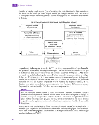 270
Le diagnostic stratégique
10
chapitre
En effet, la matrice en elle-même n’est qu’une check-list pour identifier les facteurs qui sont
des atouts ou des handicaps tant d’origine interne que d’origine externe, mais cette matrice
va s’intégrer dans une démarche globale d’analyse stratégique qui est résumée dans le schéma
ci-dessous.
Insertion du diagnostic SWOT dans une démarche globale
Diagnostic Externe
(environnement)
Diagnostic Interne
(organisation)
Opportunités  Menaces
(Exigences définissant
les Facteurs clés de succés)
Forces  Faiblesses
[Capacités de l’entreprise
définissant ses compétences
distinctives et ses handicaps
Identification 
évaluation
des possibilités d’action
Valeurs
de l’environnement
Choix stratégiques
Valeurs
de l’entreprise
Politiques d’action
pour mettre en œuvre
les choix stratégiques
La pertinence de l’usage de la matrice SWOT est directement conditionnée par la qualité
des questions initialement posées pour la remplir. Certains auteurs insistent sur le fait que
la matrice doit être réalisée au niveau d’un domaine d’activité stratégique (DAS) et non
pas au niveau global de l’entreprise car un DAS correspond à une combinaison spécifique
de facteurs clés de succès et de ressources et compétences, et en conséquence le diagnostic
externe et le diagnostic interne varient d’un DAS à l’autre. La définition du périmètre
d’analyse est donc un élément important pour la validité du diagnostic réalisé, et ceci
d’autant plus qu’un même facteur environnemental peut s’analyser différemment suivant
l’organsation, voire suivant les DAS dans une même organisation.
exemple
Pour une compagnie aérienne comme Air France ou Lufthansa, l’internet a radicalement changé le
mode de distribution (fermeture d’agences, moindre intérêt pour le réseau des agences de voyage). En
revanche, l’émergence des applications sur terminal mobile a radicalement changé la billeterie mais
pas le modèle économique alors que, pour les taxis, l’arrivée d’internet en soi n’a pas eu d’impact
majeur bien que les applications sur terminal mobile changent radicalement l’équilibre de leur modèle
économique.
Notons au surplus, que l’analyse se fait le plus souvent dans le cadre d’une stratégie déjà en
œuvre et qu’il s’agit donc de confirmer ou infirmer les options stratégiques antérieurement
prises si un écart stratégique est constaté entre la stratégie actuellement suivie et la stratégie
résultant de l’analyse SWOT.
 