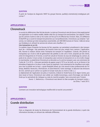 275
Le diagnostic stratégique chapitre
10
©
Dunod
-
Toute
reproduction
non
autorisée
est
un
délit.
QUESTION
À partir de l’analyse du diagnostic SWOT du groupe Danone, quelle(s) orientation(s) stratégiques pré-
coniser ?
application 4
Chronotruck
Le succès du célébrissime Uber fait des émules. La start-up Chronotruck vient de lancer à titre expérimental
une application sur le même modèle, dédiée cette fois au transport de marchandises. Son objectif ? Éviter
que les camions roulent à vide sur les routes une fois qu’ils ont effectué leur livraison. Mais, à la différence
d’UberPOP qui a ouvert le transport de personnes aux non-professionnels, Chronotruck, qui emploie 7 per-
sonnes, ne s’adresse qu’à des transporteurs assermentés, soit 400 000 licences en France. L’idée est venue
aux fondateurs en utilisant les services de voitures sans chauffeur. […]
Une transaction en un clic
Ce système risque d’impacter les bourses de fret, payantes, qui permettent actuellement à des transpor-
teurs de « s’échanger » des prestations de livraison entre eux pour remplir leurs camions. L’application,
elle, favorise la relation directe entre l’entreprise de transport et l’expéditeur. Gratuite, elle permet au
transporteur qui circule à vide de géolocaliser des palettes ou des colis à livrer, proposés par des clients,
entre 0,5 kilogramme et 24 tonnes. Le tarif est calculé en fonction du taux de remplissage du camion, du
poids et du volume. Si tout va bien, le transporteur peut conclure la transaction en un clic et aller charger
la marchandise. La plate-forme Chronotruck se rémunère sur le coût du transport, avec une commission de
l’ordre de 15 à 20 %. « Cela peut permettre de gagner jusqu’à 70 % sur les tarifs, car on ne facture ni les
kilomètres d’approche ni le retour à vide. Quant au paiement, il est instantané et les chauffeurs sont notés,
pour tirer la qualité vers le haut », ajoute Rodolphe Allard, qui s’est associé à deux professionnels de l’In-
ternet, Matthieu Verrecchia, informaticien, et David Botvinik. Autre avantage, la réduction des émissions
de CO2, sachant qu’un camion sur quatre en Europe roule plus ou moins à vide. […]
Le déploiement de l’application est prévu à l’automne, d’abord en Ile-de-France et en région Centre, puis
dans toute la France. Chronotruck veut valider son modèle économique, avant d’envisager une levée de
fonds qui lui permettrait de s’attaquer au reste du marché européen. Sans concurrent pour l’instant.
Source : C. Berkovicius, « Chronotruck veut devenir le Uber européen du transport routier »,
Les Échos, 7 août 2015.
QUESTION
Comment une innovation technologique modifie-t‑elle le marché concurrentiel ?
application 5
Grande distribution
QUESTION
Faire un diagnostic de toutes les dimensions de l’environnement de la grande distribution, à partir des
informations données, en utilisant des méthodes différentes.
 