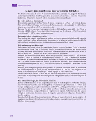 276
276
Le diagnostic stratégique
10
chapitre
La guerre des prix continue de peser sur la grande distribution
Pris dans le cercle vicieux de la crise de la consommation et de la guerre des prix, les grands distributeurs
sont à la peine, en tout cas dans l’Hexagone. C’est ce qui ressort de la publication des ventes trimestrielles
de Carrefour et Casino, les deux seuls acteurs français du secteur cotés en Bourse.
Les ventes reculent au plan national
Entre juillet et septembre, le chiffre d’affaires de Casino a progressé de 1,6 %, à 11,96 milliards d’euros.
Mais ce sont le Brésil et l’Asie qui tirent la hausse. En France, les ventes ont reculé de 2,6 %, à 5,1 milliards
d’euros, après avoir crû de 3,49 % au premier semestre.
Carrefour s’en sort un peu mieux : le groupe a annoncé un chiffre d’affaires quasi stable (– 0,1 %) sur le
trimestre, à 21,07 milliards d’euros. L’activité en France recule tout de même de 1,1 %. L’international
reste, lui, positif (+ 0,8 %), malgré les taux de change.
La mauvaise météo estivale en accusation
Pour expliquer leur mauvais score hexagonal, les deux concurrents évoquent principalement la mauvaise
météo estivale qui a affecté la fréquentation des magasins et les achats de produits saisonniers. Elle fut
très pénalisante pour Casino, présent dans les zones touristiques du sud de la France.
Mais les baisses de prix pèsent aussi
Casino a aussi souffert des baisses des prix engagées dans ses hypermarchés, Géant Casino, et ses maga-
sins de proximité, Leader Price. Le distributeur, dont les hypers étaient connus pour leur positionnement
prix élevé, s’est lancé, depuis quelques mois, dans la valse des étiquettes qui fait rage dans le secteur. Il
emboîte ainsi le pas à Carrefour, et à Leclerc, chantre historique des prix bas.
La baisse des ventes trimestrielles a donc affecté ses hypermarchés Géant Casino (– 5,7 %), ses super-
marchés (– 5,3 %), et l’enseigne de proximité Franprix-LeaderPrice (– 1,3 %). En revanche, les ventes en
volume dans les hypers restent en amélioration séquentielle de trimestre en trimestre, avec une croissance
de 3,6 % sur les volumes alimentaires dans les quatre dernières semaines. « Nous sommes contents de
notre positionnement prix actuel, et il n’y a pas de nouveaux plans de baisse prévus », a déclaré M. Giscard
d’Estaing.
Monoprix, autre enseigne du groupe Casino, plus haut de gamme et traditionnel moteur de la croissance
des formats de proximité du groupe, a vu ses ventes reculer de 2,4 %. Cette fois, c’est l’obligation de fer-
mer à 21 heures les magasins parisiens qui a pesé et explique en partie cette baisse.
Carrefour évoque de son côté la chute des prix des fruits et légumes qui, en raison de récoltes trop
abondantes et des conséquences de l’embargo russe, ont également pesé sur les ventes de juillet et
d’août.
Pour redresser les marges, des alliances dans les achats
Dans ce contexte de course au prix les plus bas, mais aussi de chute du pouvoir d’achat des ménages,
les distributeurs cherchent à peser davantage face aux géants de l’agroalimentaire. Et à refaire leurs
marges. C’est pourquoi, en septembre et octobre, Système U et Auchan, puis Intermarché et Casino, ont
annoncé des alliances au niveau de leurs achats. Carrefour a refusé de commenter ces mouvements.
Le premier distributeur hexagonal dispose de « la plus grande capacité d’achat au niveau des groupes
intégrés et continuera à étendre son réseau de magasins », a simplement indiqué son directeur finan-
cier, P-J. Sivignon.
L’avant-veille, le directeur financier de Casino s’est défendu de vouloir alimenter la guerre des prix : « Il
s’agit pour nous d’obtenir de meilleures conditions d’achats, dont nous espérons un impact positif sur nos
bénéfices et nos marges ».
 