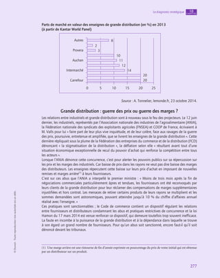 277
Le diagnostic stratégique chapitre
10
©
Dunod
-
Toute
reproduction
non
autorisée
est
un
délit.
Parts de marché en valeur des enseignes de grande distribution (en %) en 2013
(à partir de Kantar World Panel)
Autres
Provera
Intermarché
Auchan
Carrefour
0
8
2
3
10
12
14
20
20
11
5 10 15 20 25
Source : A. Tonnelier, lemonde.fr, 23 octobre 2014.
Grande distribution : guerre des prix ou guerre des marges ?
Les relations entre industriels et grande distribution sont à nouveau sous le feu des projecteurs. Le 12 juin
dernier, les industriels, représentés par l’Association nationale des industries de l’agroalimentaire (ANIA),
la Fédération nationale des syndicats des exploitants agricoles (FNSEA) et COOP de France, écrivaient à
M. Valls pour lui « faire part de leur plus vive inquiétude, et de leur colère, face aux ravages de la guerre
des prix, poursuivie, entretenue et amplifiée, que se livrent les enseignes de la grande distribution ». Cette
dernière répliquait sous la plume de la Fédération des entreprises du commerce et de la distribution (FCD)
dénonçant « la stigmatisation de la distribution », la déflation selon elle « résultant avant tout d’une
situation économique exceptionnelle de recul du pouvoir d’achat qui renforce la compétition entre tous
les acteurs ».
Lorsque l’ANIA dénonce cette concurrence, c’est pour alerter les pouvoirs publics sur sa répercussion sur
les prix et les marges des industriels. Car baisse de prix dans les rayons ne veut pas dire baisse des marges
des distributeurs. Les enseignes répercutent cette baisse sur leurs prix d’achat en imposant de nouvelles
remises et marges arrière(1)
à leurs fournisseurs.
C’est sur ces abus que l’ANIA a interpellé le premier ministre : « Moins de trois mois après la fin de
négociations commerciales particulièrement âpres et tendues, les fournisseurs ont été reconvoqués par
leurs clients de la grande distribution pour leur réclamer des compensations de marges supplémentaires
injustifiées et hors contrat. Les menaces de retirer certains produits de leurs rayons se multiplient et les
sommes demandées sont astronomiques, pouvant atteindre jusqu’à 10 % du chiffre d’affaires annuel
réalisé avec l’enseigne. »
Ces pratiques sont sanctionnables ; le Code de commerce contient un dispositif régulant les relations
entre fournisseurs et distributeurs condamnant les abus et pratiques restrictives de concurrence et la loi
Hamon du 17 mars 2014 est venue renforcer ce dispositif, qui demeure toutefois trop souvent inefficace.
La faute en incombe à la puissance de la grande distribution et à la dépendance dans laquelle se trouve
à son égard un grand nombre de fournisseurs. Pour qu’un abus soit sanctionné, encore faut-il qu’il soit
dénoncé devant les tribunaux.
(1)  Une marge arrière est une ristourne de fin d’année exprimée en pourcentage du prix de vente initial qui est obtenue
par un distributeur sur un produit.
 