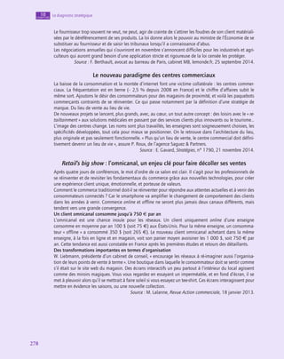 278
278
Le diagnostic stratégique
10
chapitre
Le fournisseur trop souvent ne veut, ne peut, agir de crainte de s’attirer les foudres de son client matériali-
sées par le déréférencement de ses produits. La loi donne alors le pouvoir au ministre de l’Économie de se
substituer au fournisseur et de saisir les tribunaux lorsqu’il a connaissance d’abus.
Les négociations annuelles qui s’ouvriront en novembre s’annoncent difficiles pour les industriels et agri-
culteurs qui auront grand besoin d’une application stricte et rigoureuse de la loi censée les protéger.
Source : F. Berthault, avocat au barreau de Paris, cabinet MB, lemonde.fr, 25 septembre 2014.
Le nouveau paradigme des centres commerciaux
La baisse de la consommation et la montée d’internet font une victime collatérale : les centres commer-
ciaux. La fréquentation est en berne (– 2,5 % depuis 2008 en France) et le chiffre d’affaires subit le
même sort. Ajoutons le désir des consommateurs pour des magasins de proximité, et voilà les paquebots
commerçants contraints de se réinventer. Ce qui passe notamment par la définition d’une stratégie de
marque. Du lieu de vente au lieu de vie.
De nouveaux projets se lancent, plus grands, avec, au cœur, un tout autre concept : des loisirs avec le « re-
tailtainment » aux solutions médicales en passant par des services clients plus innovants ou le tourisme…
L’image des centres change. Les noms sont plus travaillés, les enseignes sont soigneusement choisies, les
spécificités développées, tout cela pour mieux se positionner. On le retrouve dans l’architecture du lieu,
plus originale et pas seulement fonctionnelle. « Plus qu’un lieu de vente, le centre commercial doit défini-
tivement devenir un lieu de vie », assure P. Roux, de l’agence Saguez  Partners.
Source : E. Gavard, Stratégies, n° 1790, 21 novembre 2014.
Retail’s big show : l’omnicanal, un enjeu clé pour faire décoller ses ventes
Après quatre jours de conférences, le mot d’ordre de ce salon est clair. Il s’agit pour les professionnels de
se réinventer et de revisiter les fondamentaux du commerce grâce aux nouvelles technologies, pour créer
une expérience client unique, émotionnelle, et porteuse de valeurs.
Comment le commerce traditionnel doit-il se réinventer pour répondre aux attentes actuelles et à venir des
consommateurs connectés ? Car le smartphone va amplifier le changement de comportement des clients
dans les années à venir. Commerce online et offline ne seront plus jamais deux canaux différents, mais
tendent vers une grande convergence.
Un client omnicanal consomme jusqu’à 750 € par an
L’omnicanal est une chance inouïe pour les réseaux. Un client uniquement online d’une enseigne
consomme en moyenne par an 100 $ (soit 75 €) aux États-Unis. Pour la même enseigne, un consomma-
teur « offline » a consommé 350 $ (soit 265 €). Le nouveau client omnicanal achetant dans la même
enseigne, à la fois en ligne et en magasin, voit son panier moyen avoisiner les 1 000 $, soit 750 € par
an. Cette tendance est aussi constatée en France après les premières études et retours des détaillants.
Des transformations importantes en termes d’organisation
W. Liebmann, présidente d’un cabinet de conseil, « encourage les réseaux à ré-imaginer aussi l’organisa-
tion de leurs points de vente à terme ». Une boutique dans laquelle le consommateur doit se sentir comme
s’il était sur le site web du magasin. Des écrans interactifs un peu partout à l’intérieur du local agissent
comme des miroirs magiques. Vous vous regardez en essayant un imperméable, et en fond d’écran, il se
met à pleuvoir alors qu’il se mettrait à faire soleil si vous essayez un tee-shirt. Ces écrans interagissent pour
mettre en évidence les saisons, ou une nouvelle collection.
Source : M. Lalanne, Revue Action commerciale, 18 janvier 2013.
 