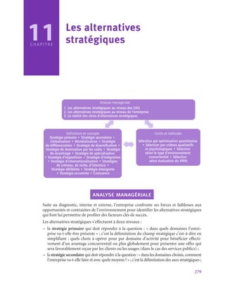 279
C H A P I T R E
Analyse managériale
1. Les alternatives stratégiques au niveau des DAS
2. Les alternatives stratégiques au niveau de l’entreprise
3. La réalité des choix d’alternatives stratégiques
Définitions et concepts
Stratégie primaire • Stratégie secondaire •
Globalisation • Mondialisation • Stratégie
de différenciation • Stratégie de diversification •
Stratégie de domination par les coûts • Stratégie
de recentrage • Stratégie de spécialisation
• Stratégie d’impartition • Stratégie d’intégration
• Stratégie d’internationalisation • Stratégies
de créneau, de niche, d’interstice •
Stratégie délibérée • Stratégie émergente
• Stratégie occurente • Croissance
Outils et méthodes
Sélection par optimisation quantitative
• Sélection par critères qualitatifs
et psychologiques • Sélection
selon le type d’environnement
concurrentiel • Sélection
selon évaluation du VRIN
analyse managériale
Suite au diagnostic, interne et externe, l’entreprise confronte ses forces et faiblesses aux
opportunités et contraintes de l’environnement pour identifier les alternatives stratégiques
qui font lui permettre de profiter des facteurs clés de succès.
Les alternatives stratégiques s’effectuent à deux niveaux :
–
– la stratégie primaire qui doit répondre à la question : « dans quels domaines l’entre-
prise va-t‑elle être présente » ; c’est la délimitation du champ stratégique c’est-à-dire en
simplifiant : quels choix à opérer pour par domaine d’activité pour bénéficier effecti-
vement d’un avantage concurrentiel ou plus globalement pour présenter une offre qui
sera favorablement reçue par les clients ou les usages (dans le cas des services publics) ;
–
– la stratégie secondaire qui doit répondre à la question : « dans les domaines choisis, comment
l’entreprise va-t‑elle faire et avec quels moyens ? » ; c’est la délimitation des axes stratégiques ;
11 Les alternatives
stratégiques
 
