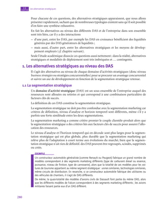 280
Les alternatives stratégiques
11
chapitre
Pour chacune de ces questions, des alternatives stratégiques apparaissent, que nous allons
présenter rapidement, sachant que de nombreuses typologies existent sans qu’il soit possible
d’en faire une synthèse exhaustive.
En fait les alternatives au niveau des différents DAS et de l’entreprise dans son ensemble
sont très liées, car il y a des interactions
–
– d’une part, entre les DAS, par exemple les DAS en croissance bénéficient des liquidités
générées par des DAS générateurs de liquidités ;
–
– mais aussi, d’autre part, entre les alternatives stratégiques et les moyens de dévelop-
pement employés (cf. chapitre suivant).
Seule l’étude académique dissocie ces questions aussi nettement ; dans la réalité, alternatives
stratégiques et modalités de déploiement sont très imbriquées et … contingents.
1.  Les alternatives stratégiques au niveau des DAS
Il s’agit des alternatives au niveau de chaque domaine d’activités stratégiques (donc niveau
business strategies ou stratégies concurrentielles) pour se procurer un avantage concurrentiel
et suivre un axe de développement en fonction de la segmentation stratégique retenue.
1.1  La segmentation stratégique
Un domaine d’activité stratégique (DAS) est un sous-ensemble de l’entreprise auquel des
ressources sont allouées ou retirées et qui correspond à une combinaison particulière de
facteurs clés de succès.
La définition de ces DAS constitue la segmentation stratégique.
La segmentation stratégique ne doit pas être confondue avec la segmentation marketing car
critères de définition, niveau d’analyse et horizon temporel sont différents, même s’il y a
parfois une forte similitude entre les deux segmentations.
La segmentation marketing a comme critère premier le couple clientèle-produit alors que
la segmentation stratégique a des critères liés aux facteurs clés de succès pour assurer l’allo-
cation des ressources.
Le niveau d’analyse et l’horizon temporel qui en découle sont plus larges pour la segmen-
tation stratégique qui est plus globale, plus durable que la segmentation marketing qui
relève plus de l’adaptation à court terme aux évolutions du marché, bien que la segmen-
tation stratégique n’ait rien de définitif. des DAS peuvent être regroupés, scindés, supprimés
ou créés.
exemple
Un constructeur automobile généraliste (comme Renault ou Peugeot) fabrique un grand nombre de
modèles correspondant à des segments marketing différents (type de carburant diesel ou essence,
puissance, niveau de finition, type de carrosserie), alors que la totalité de ces modèles pour les voi-
tures de tourisme appartient au même segment stratégique : usines similaires, technologies similaires,
même circuits de distribution. En revanche, si ce constructeur automobile fabrique des utilitaires ou
des véhicules de chantiers, il s’agit de DAS différents.
De même, la quasi-totalité des modèles d’avions civils de Dassault font partie du même DAS, alors
que les différents modèles de Falcon correspondent à des segments marketing différents ; les avions
militaires faisant partie eux d’un DAS différent.
 