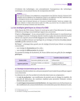 281
Les alternatives stratégiques chapitre
11
©
Dunod
-
Toute
reproduction
non
autorisée
est
un
délit.
L’évolution des technologies, avec principalement l’omniprésence des technologies
numériques, est un puissant facteur de recomposition des DAS.
exemple
Alors que les ordinateurs et les téléphones correspondaient à des DAS bien distincts, l’évolution tech-
nologique vers les tablettes et les smartphones conduit à une redéfinition des DAS, notamment avec
la convergence de plus en plus marquée entre tablettes et smartphones.
De même, dans le domaine bancaire, en l’occurence la Société Générale, l’accès aux comptes à dis-
tance, d’abord un simple service dans le cadre d’un DAS, a pu donner lieu à la création d’un DAS
autonome de banque à distance avec Boursorama.
1.2  Les stratégies génériques au niveau d’un DAS
Dans chacun des DAS retenus (il peut n’y avoir qu’un seul), il faut déterminer la manière
d’obtenir un avantage concurrentiel par rapport aux concurrents.
D’après A. Desreumaux(1)
, le jeu concurrentiel s’exerce effectivement et concrètement par
ces stratégies d’activité. L’entreprise cherche à mettre en place des atouts et des forces pour
obtenir une capacité concurrentielle dégageant une rentabilité et créant de la valeur.
Il est donc possible de dresser une typologie de ces stratégies en fonction des armes concur-
rentielles qu’elles mettent en avant.
M. Porter(2)
a distingué deux grands axes de stratégie d’activité pour obtenir un avantage
concurrentiel :
–
– une stratégie de domination par les coûts ;
–
– une stratégie de différenciation du produit.
En ajoutant la stratégie de focalisation, M. Porter définit ainsi une grille dite des stratégies
génériques.
Coûts faibles Caractère unique du produit
Secteur entier Domination globale par les coûts Différenciation
Segment particulier
Focalisation fondée sur la réduction
des coûts
Focalisation fondée sur
la différenciation du produit
a)  Stratégie de domination par les coûts d
L’entreprise cherche à réduire ses coûts pour proposer le prix le plus bas possible par rapport
à ses concurrents.
La réduction du coût d’un produit est recherchée dans toutes ses composantes :
–
– le coût de production : une modification du produit sans en changer les qualités, du
procédé de fabrication, des matériaux employés peut permettre d’abaisser certains
éléments de coûts variables ;
–
– le coût d’approvisionnement et de distribution : des négociations avec les fournisseurs ou
des modifications de canaux de distribution sont recherchées pour faire diminuer le coût ;
(1)  A. Desreumaux, op. cit.
(2)  M. Porter, L’avantage concurrentiel, Dunod, 2003.
 