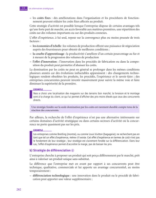 282
Les alternatives stratégiques
11
chapitre
–
– les coûts fixes : des améliorations dans l’organisation et les procédures de fonction-
nement peuvent réduire les coûts fixes affectés au produit.
Cette stratégie d’activité est possible lorsque l’entreprise dispose de certains avantages tels
qu’une forte part de marché, un accès favorable aux matières premières, une répartition des
coûts sur des volumes importants ou sur des produits connexes.
L’effet d’expérience, à lui seul, repose sur la convergence plus ou moins poussée de trois
facteurs :
–
– les économies d’échelle : les volumes de production offrent une puissance de négociation
auprès des fournisseurs pour obtenir de meilleures conditions ;
–
– la courbe d’apprentissage : la productivité s’améliore d’un certain pourcentage au fur et
à mesure de la progression des volumes de production
–
– l’effet d’innovation : l’innovation dans les procédés de fabrication ou dans la compo-
sition du produit peut permettre d’abaisser les coûts.
La domination par les coûts ne peut en général se prolonger dans les mêmes conditions
plusieurs années car des évolutions inéluctables apparaissent : des changements techno-
logiques rendent obsolètes les produits, les procédés, l’expérience et le savoir-faire ; des
entreprises concurrentes peuvent investir massivement pour suivre la même voie et faire
diminuer la supériorité de la première.
exemple
Ikea a choisi une localisation des magasins sur des terrains bon marché, la livraison et le montage
sont à la charge du client, ce qui lui permet d’afficher des prix moins élevés que ceux des concurrents
directs.
Une stratégie fondée sur la seule domination par les coûts est rarement durable compte tenu de la
réaction des concurrents.
Par ailleurs, la recherche de l’effet d’expérience n’est pas une alternative intéressante sur
certains domaines d’activité stratégique ou dans certains secteurs d’activité où la concur-
rence ne porte quasiment pas sur les prix.
exemple
Les entreprises comme Breitling (montre), ou comme Louis Vuitton (bagagerie), ne recherchent pas en
tant que tel un effet d’expérience, même s’il existe. Cet effet d’expérience en termes de coût n’est pas
le fondement de leur stratégie ; leur stratégie est clairement fondée sur la différenciation. Dans leur
cas, l’effet d’expérience permet d’accroître la marge, pas de baisser les prix.
b)  Stratégie de différenciation d
L’entreprise cherche à proposer un produit qui soit perçu différemment par le marché, prêt
ainsi à valoriser un produit unique sans substitut.
La différence que l’entreprise met en avant par rapport à ses concurrents peut être
technique, qualitative, commerciale et lui apporte un avantage concurrentiel, au moins
temporairement :
–
– différenciation technologique : une innovation dans le produit ou le procédé de fabri-
cation peut apporter une valeur supplémentaire ;
 