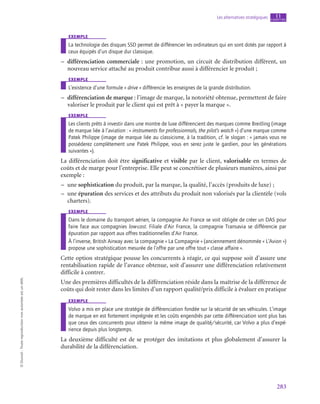 283
Les alternatives stratégiques chapitre
11
©
Dunod
-
Toute
reproduction
non
autorisée
est
un
délit.
exemple
La technologie des disques SSD permet de différencier les ordinateurs qui en sont dotés par rapport à
ceux équipés d’un disque dur classique.
–
– différenciation commerciale : une promotion, un circuit de distribution différent, un
nouveau service attaché au produit contribue aussi à différencier le produit ;
exemple
L’existence d’une formule « drive » différencie les enseignes de la grande distribution.
–
– différenciation de marque : l’image de marque, la notoriété obtenue, permettent de faire
valoriser le produit par le client qui est prêt à « payer la marque ».
exemple
Les clients prêts à investir dans une montre de luxe différencient des marques comme Breitling (image
de marque liée à l’aviation : « instruments for professionnals, the pilot’s watch ») d’une marque comme
Patek Philippe (image de marque liée au classicisme, à la tradition, cf. le slogan : « jamais vous ne
posséderez complètement une Patek Philippe, vous en serez juste le gardien, pour les générations
suivantes »).
La différenciation doit être significative et visible par le client, valorisable en termes de
coûts et de marge pour l’entreprise. Elle peut se concrétiser de plusieurs manières, ainsi par
exemple :
–
– une sophistication du produit, par la marque, la qualité, l’accès (produits de luxe) ;
–
– une épuration des services et des attributs du produit non valorisés par la clientèle (vols
charters).
exemple
Dans le domaine du transport aérien, la compagnie Air France se voit obligée de créer un DAS pour
faire face aux compagnies low-cost. Filiale d’Air France, la compagnie Transavia se différencie par
épuration par rapport aux offres traditionnelles d’Air France.
À l’inverse, British Airway avec la compagnie « La Compagnie » (anciennement dénommée « L’Avion »)
propose une sophistication mesurée de l’offre par une offre tout « classe affaire ».
Cette option stratégique pousse les concurrents à réagir, ce qui suppose soit d’assure une
rentabilisation rapide de l’avance obtenue, soit d’assurer une différenciation relativement
difficile à contrer.
Une des premières difficultés de la différenciation réside dans la maîtrise de la différence de
coûts qui doit rester dans les limites d’un rapport qualité/prix difficile à évaluer en pratique
exemple
Volvo a mis en place une stratégie de différenciation fondée sur la sécurité de ses véhicules. L’image
de marque en est fortement imprégnée et les coûts engendrés par cette différenciation sont plus bas
que ceux des concurrents pour obtenir la même image de qualité/sécurité, car Volvo a plus d’expé-
rience depuis plus longtemps.
La deuxième difficulté est de se protéger des imitations et plus globalement d’assurer la
durabilité de la différenciation.
 