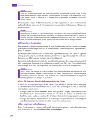 284
Les alternatives stratégiques
11
chapitre
exemple
Apple, qui a créé historiquement une vraie différence avec son téléphone portable iPhone, ne peut
empêcher les imitations, compte tenu de la disponibilité de la technologie et de son évolution ; aussi,
Apple essaie d’assurer la durabilité de sa différenciation en présentant fréquemment un nouveau
modèle d’iPhone.
Notons que les sources de différenciation ne cessent d’augmenter, en raison non seulement
de la technologie, mais aussi de l’émergence des préoccupations écologiques et éthiques des
consommateurs.
exemple
Des produits se réclamant du « commerce équitable » sont apparus (des marques de café labellisé Max
Havelaar, par exemple comme Malongo, Segafredo) ; de même dans le domaine financier, banques et
assureurs proposent différentes formules de « placements éthiques » pour participer à des investisse-
ments socialement responsables, ou des produits bancaires orientés vers de l’épargne solidaire.
c)  Stratégie de focalisation
La stratégie de focalisation est une stratégie de niche. Implicitement les deux premières stratégies
génériques (domination par les coûts ou différenciation) visent l’ensemble du segment straté-
gique de référence.
La stratégie de focalisation vise à se limiter à un segment (marketing) très limité au segment
stratégique plus large et, sur la niche identifiée, l’entreprise va se positionner par des coûts plus
faibles ou une différenciation marquée (cas le plus fréquent).
La stratégie de focalisation tend à éviter la confrontation directe des concurrents, en général
plus puissants, en visant une niche suffisamment grande pour faire vivre l’entreprise initiant
cette stratégie mais assez étroite pour ne pas intéresser les concurrents plus puissants.
exemple
Vertu a adopté une stratégie de niche par différenciation pour les téléphones portables de luxe, alors
que le positionnement d’Aixam sur les voiturettes sans permis correspond plutôt à une stratégie de
focalisation par réduction des coûts. Enfin, le ciblage sur la production de vêtements de très grande
taille est également une stratégie de focalisation.
d)  Les déclinaisons des stratégies génériques de Porter
À partir des stratégies génériques de M. Porter, il est possible d’ajouter d’autres stratégies
d’activité fondées sur d’autres facteurs clés de succès mais ces stratégies, au final, se ramènent
aux stratégies génériques :
–
– stratégie de recherche de flexibilité, plutôt pour pouvoir s’adapter rapidement et donc
se différencier par une adaptation rapide aux tendances du marché ; la recherche de
flexibilité repose le plus souvent sur des stratégies relationnelles (cf. paragraphe suivant) ;
–
– stratégie de recherche d’innovation et de technologie soit pour baisser les coûts soit pour
se différencier en produisant des produits ou des services nouveaux.
e)  Les stratégies technologiques
Dans l’environnement concurrentiel actuel, les entreprises peuvent rechercher des armes
concurrentielles au travers des innovations technologiques.
 