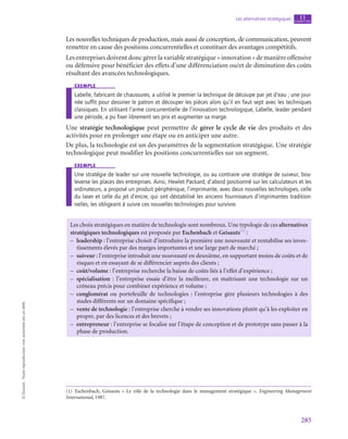 285
Les alternatives stratégiques chapitre
11
©
Dunod
-
Toute
reproduction
non
autorisée
est
un
délit.
Les nouvelles techniques de production, mais aussi de conception, de communication, peuvent
remettre en cause des positions concurrentielles et constituer des avantages compétitifs.
Les entreprises doivent donc gérer la variable stratégique « innovation » de manière offensive
ou défensive pour bénéficier des effets d’une différenciation ou/et de diminution des coûts
résultant des avancées technologiques.
exemple
Labelle, fabricant de chaussures, a utilisé le premier la technique de découpe par jet d’eau ; une jour-
née suffit pour dessiner le patron et découper les pièces alors qu’il en faut sept avec les techniques
classiques. En utilisant l’arme concurrentielle de l’innovation technologique, Labelle, leader pendant
une période, a pu fixer librement ses prix et augmenter sa marge.
Une stratégie technologique peut permettre de gérer le cycle de vie des produits et des
activités pour en prolonger une étape ou en anticiper une autre.
De plus, la technologie est un des paramètres de la segmentation stratégique. Une stratégie
technologique peut modifier les positions concurrentielles sur un segment.
exemple
Une stratégie de leader sur une nouvelle technologie, ou au contraire une stratégie de suiveur, bou-
leverse les places des entreprises. Ainsi, Hewlet Packard, d’abord positionné sur les calculateurs et les
ordinateurs, a proposé un produit périphérique, l’imprimante, avec deux nouvelles technologies, celle
du laser et celle du jet d’encre, qui ont déstabilisé les anciens fournisseurs d’imprimantes tradition-
nelles, les obligeant à suivre ces nouvelles technologies pour survivre.
Les choix stratégiques en matière de technologie sont nombreux. Une typologie de ces alternatives
stratégiques technologiques est proposée par Eschenbach et Geisauts(1)
 :
–
– leadership : l’entreprise choisit d’introduire la première une nouveauté et rentabilise ses inves-
tissements élevés par des marges importantes et une large part de marché ;
–
– suiveur : l’entreprise introduit une nouveauté en deuxième, en supportant moins de coûts et de
risques et en essayant de se différencier auprès des clients ;
–
– coût/volume : l’entreprise recherche la baisse de coûts liés à l’effet d’expérience ;
–
– spécialisation : l’entreprise essaie d’être la meilleure, en maîtrisant une technologie sur un
créneau précis pour combiner expérience et volume ;
–
– conglomérat ou portefeuille de technologies : l’entreprise gère plusieurs technologies à des
stades différents sur un domaine spécifique ;
–
– vente de technologie : l’entreprise cherche à vendre ses innovations plutôt qu’à les exploiter en
propre, par des licences et des brevets ;
–
– entrepreneur : l’entreprise se focalise sur l’étape de conception et de prototype sans passer à la
phase de production.
(1) Eschenbach, Geisauts «  Le rôle de la technologie dans le management stratégique  », Engineering Management
International, 1987.
 