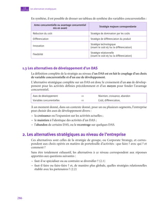 286
Les alternatives stratégiques
11
chapitre
En synthèse, il est possible de dresser un tableau de synthèse des variables concurrentielles :
Arme concurrentielle ou avantage concurrentiel
mis en avant
Stratégie majeure correspondante
Réduction du coût Stratégie de domination par les coûts
Différenciation Stratégie de différenciation du produit
Innovation
Stratégie technologique
(visant le coût et/ou la différenciation)
Flexibilité
Stratégie relationnelle
(visant le coût et/ou la différenciation)
1.3  Les alternatives de développement d’un DAS
La définition complète de la stratégie au niveau d’un DAS est en fait le couplage d’un choix
de variable concurrentielle et d’un axe de développement.
L’alternative stratégique complète sur un DAS est donc le croisement d’un axe de dévelop-
pement pour les activités définies précédemment et d’un moyen pour fonder l’avantage
concurrentiel.
Axes de développement ⇒ Maintien, croissance, abandon
Variables concurrentielles ⇒ Coût, différenciation,
À un moment donné, dans un contexte donné, pour un ou plusieurs segments, l’entreprise
peut choisir des axes de développement divers :
–
– la croissance ou l’expansion sur les activités actuelles ;
–
– le maintien à l’identique des activités d’un DAS ;
–
– l’abandon de certains DAS, ou le recentrage sur quelques DAS.
2.  Les alternatives stratégiques au niveau de l’entreprise
Ces alternatives sont celles de la stratégie de groupe, ou Corporate Strategy, et corres-
pondent aux choix opérés en matière de portefeuille d’activités : que faire ? avec qui ? et
comment ?
Sans être totalement exhaustif, les alternatives à ce niveau correspondent aux réponses
apportées aux questions suivantes :
–
– faut-il se spécialiser ou au contraire se diversifier ? (2.1)
–
– faut-il faire ou faire-faire ? et, de manière plus globale, quelles stratégies relationnelles
établir avec les partenaires ? (2.2)
 