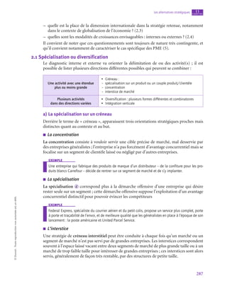287
Les alternatives stratégiques chapitre
11
©
Dunod
-
Toute
reproduction
non
autorisée
est
un
délit.
–
– quelle est la place de la dimension internationale dans la stratégie retenue, notamment
dans le contexte de globalisation de l’économie ? (2.3)
–
– quelles sont les modalités de croissances envisageables : internes ou externes ? (2.4)
Il convient de noter que ces questionnements sont toujours de nature très contingente, et
qu’il convient notamment de caractériser le cas spécifique des PME (5).
2.1  Spécialisation ou diversification
Le diagnostic interne et externe va orienter la délimitation de ou des activité(s)  ; il est
possible de lister plusieurs directions différentes possibles qui peuvent se combiner :
Une activité avec une étendue
plus ou moins grande
•  Créneau :
–  spécialisation sur un produit ou un couple produit/clientèle
– concentration
–  interstice de marché
Plusieurs activités
dans des directions variées
•  Diversification : plusieurs formes différentes et combinatoires
•  Intégration verticale
a)  La spécialisation sur un créneau
Derrière le terme de « créneau », apparaissent trois orientations stratégiques proches mais
distinctes quant au contexte et au but.
■
■ La concentration
La concentration consiste à vouloir servir une cible précise de marché, mal desservie par
des entreprises généralistes ; l’entreprise n’a pas forcément d’avantage concurrentiel mais se
focalise sur un segment de clientèle laissé ou négligé par d’autres entreprises.
exemple
Une entreprise qui fabrique des produits de marque d’un distributeur – de la confiture pour les pro-
duits blancs Carrefour – décide de rentrer sur ce segment de marché et de s’y implanter.
■
■ La spécialisation
La spécialisation d correspond plus à la démarche offensive d’une entreprise qui désire
rester seule sur un segment ; cette démarche offensive suppose l’exploitation d’un avantage
concurrentiel distinctif pour pouvoir évincer les compétiteurs
exemple
Federal Express, spécialiste du courrier aérien et du petit colis, propose un service plus complet, porte
à porte et traçabilité de l’envoi, et de meilleure qualité que les généralistes en place à l’époque de son
lancement : la poste américaine et United Parcel Service.
■
■ L’interstice
Une stratégie de créneau interstitiel peut être conduite à chaque fois qu’un marché ou un
segment de marché n’est pas servi par de grandes entreprises. Les interstices correspondent
souvent à l’espace laissé vacant entre deux segments de marché de plus grande taille ou à un
marché de trop faible taille pour intéresser de grandes entreprises ; ces interstices sont alors
servis, généralement de façon très rentable, par des structures de petite taille.
 