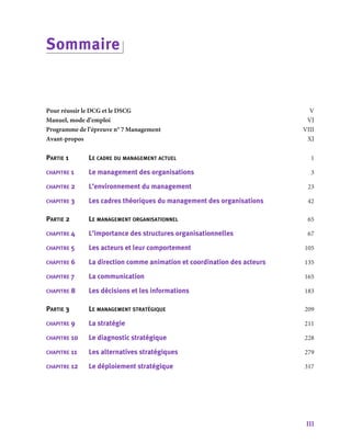 III
Sommaire
Pour réussir le DCG et le DSCG	 V
Manuel, mode d’emploi		 VI
Programme de l’épreuve n° 7 Management	 VIII
Avant-­propos			 XI
Partie 1	 Le cadre du management actuel	 1
chapitre 1	 Le management des organisations	 3
chapitre 2	 L’environnement du management	 23
chapitre 3	 Les cadres théoriques du management des organisations	 42
Partie 2	 Le management organisationnel	 65
chapitre 4	 L’importance des structures organisationnelles	 67
chapitre 5	 Les acteurs et leur comportement	 105
chapitre 6	 La direction comme animation et coordination des acteurs	 135
chapitre 7	 La communication	 165
chapitre 8	 Les décisions et les informations	 183
Partie 3	 Le management stratégique	 209
chapitre 9	 La stratégie		 211
chapitre 10	 Le diagnostic stratégique	 228
chapitre 11	 Les alternatives stratégiques	 279
chapitre 12	 Le déploiement stratégique	 317
 