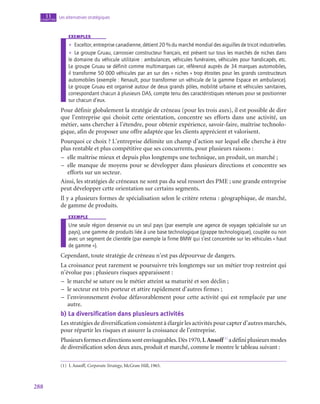 288
Les alternatives stratégiques
11
chapitre
exemples
•
• Exceltor, entreprise canadienne, détient 20 % du marché mondial des aiguilles de tricot industrielles.
•
• Le groupe Gruau, carrossier constructeur français, est présent sur tous les marchés de niches dans
le domaine du véhicule utilitaire : ambulances, véhicules funéraires, véhicules pour handicapés, etc.
Le groupe Gruau se définit comme multimarques car, référencé auprès de 34 marques automobiles,
il transforme 50 000 véhicules par an sur des « niches » trop étroites pour les grands constructeurs
automobiles (exemple : Renault, pour transformer un véhicule de la gamme Espace en ambulance).
Le groupe Gruau est organisé autour de deux grands pôles, mobilité urbaine et véhicules sanitaires,
correspondant chacun à plusieurs DAS, compte tenu des caractéristiques retenues pour se positionner
sur chacun d’eux.
Pour définir globalement la stratégie de créneau (pour les trois axes), il est possible de dire
que l’entreprise qui choisit cette orientation, concentre ses efforts dans une activité, un
métier, sans chercher à l’étendre, pour obtenir expérience, savoir-faire, maîtrise technolo-
gique, afin de proposer une offre adaptée que les clients apprécient et valorisent.
Pourquoi ce choix ? L’entreprise délimite un champ d’action sur lequel elle cherche à être
plus rentable et plus compétitive que ses concurrents, pour plusieurs raisons :
–
– elle maîtrise mieux et depuis plus longtemps une technique, un produit, un marché ;
–
– elle manque de moyens pour se développer dans plusieurs directions et concentre ses
efforts sur un secteur.
Ainsi, les stratégies de créneaux ne sont pas du seul ressort des PME ; une grande entreprise
peut développer cette orientation sur certains segments.
Il y a plusieurs formes de spécialisation selon le critère retenu : géographique, de marché,
de gamme de produits.
exemple
Une seule région desservie ou un seul pays (par exemple une agence de voyages spécialisée sur un
pays), une gamme de produits liée à une base technologique (grappe technologique), couplée ou non
avec un segment de clientèle (par exemple la firme BMW qui s’est concentrée sur les véhicules « haut
de gamme »).
Cependant, toute stratégie de créneau n’est pas dépourvue de dangers.
La croissance peut rarement se poursuivre très longtemps sur un métier trop restreint qui
n’évolue pas ; plusieurs risques apparaissent :
–
– le marché se sature ou le métier atteint sa maturité et son déclin ;
–
– le secteur est très porteur et attire rapidement d’autres firmes ;
–
– l’environnement évolue défavorablement pour cette activité qui est remplacée par une
autre.
b)  La diversification dans plusieurs activités
Les stratégies de diversification consistent à élargir les activités pour capter d’autres marchés,
pour répartir les risques et assurer la croissance de l’entreprise.
Plusieursformesetdirectionssontenvisageables.Dès1970,I.Ansoff(1)
adéfiniplusieursmodes
de diversification selon deux axes, produit et marché, comme le montre le tableau suivant :
(1)  I. Ansoff, Corporate Strategy, McGraw Hill, 1965.
 