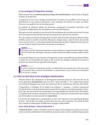 291
Les alternatives stratégiques chapitre
11
©
Dunod
-
Toute
reproduction
non
autorisée
est
un
délit.
c)  Les stratégies d’intégration verticale
Elles ont pour but de maîtriser plusieurs étapes de transformation, voire toutes, le long de
la filière de production.
La détention d’une source d’approvisionnement en amont, la surveillance d’un réseau de
distribution en aval, peuvent permettre à une entreprise de réduire ses coûts, ses délais,
d’assurer une qualité et un service plus grand.
La maîtrise de plusieurs phases du processus, composants et produits semi-finis, rend
l’entreprise indépendante des fournisseurs ou/et des distributeurs.
Elles peuvent être assimilées à une forme de diversification des activités mais le but n’est pas
tant une extension des marchés qu’une sécurisation de la gestion des activités.
Il y a de nombreuses formes d’intégration verticale, selon le nombre de phases détenues dans
la filière, selon le nombre d’activités effectuées à chaque étape, selon le mode de contrôle
exercé sur les unités ; ce sont parfois plutôt des situations de quasi-intégration où le pouvoir
sur une unité est réparti entre deux ou plusieurs entreprises.
exemple
BSN devenu Danone, fabricant de bouteilles en verre et plastique, a progressivement intégré les fabri-
cants de contenu des emballages : bière, eau minérale, aliments pour bébé, moutarde, produits laitiers,
etc.
Le principal danger de cette situation d’intégration est que toute difficulté touchant la filière
se répercute sur l’ensemble des étapes et des activités. Le meilleur contrôle de l’activité se
paie par une moins bonne répartition des risques.
exemple
Gaumont, producteur et distributeur de films, est affecté dans son ensemble par un film sans succès
qu’il a financé. Mais sa fonction de distributeur lui permet d’avoir un bon contrôle de la distribution
d’un film qu’il a produit.
2.2  Faire ou faire faire et les stratégies relationnelles
Diverses formes de coopération se développent fortement depuis la décennie 80 sous le
terme générique d’impartition (qui veut dire « faire ensemble »). Il y a impartition quand
une entreprise délègue à une autre une activité qu’elle ne souhaite pas effectuer elle-même.
L’impartition se distingue de la simple sous-traitance « classique » (contrat commercial
d’achat de biens ou de prestations) par la nature du lien entre les entreprises puisque l’entre-
prise chez qui une fonction est externalisée a la responsabilité de cette fonction externalisée.
La relation entre les deux entreprises n’est donc plus seulement commerciale mais traduit
une forme plus ou moins poussée de coopération.
Ces formes de coopération correspondent en fait à des réponses à une question générique
de base : faut-il faire soi-même ou faire-faire par une autre entreprise ? Le choix de faire
faire conduit à l’élaboration de différentes stratégies relationnelles.
a)  Le choix de base : faire ou faire faire ?
L’intérêt de faire (et donc d’intégrer toutes les étapes de la production du bien ou service)
est de contrôler parfaitement l’ensemble du processus mais ce choix mobilise beaucoup de
 