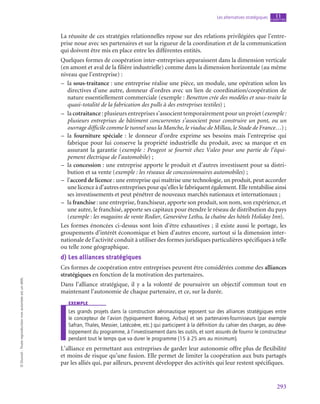 293
Les alternatives stratégiques chapitre
11
©
Dunod
-
Toute
reproduction
non
autorisée
est
un
délit.
La réussite de ces stratégies relationnelles repose sur des relations privilégiées que l’entre-
prise noue avec ses partenaires et sur la rigueur de la coordination et de la communication
qui doivent être mis en place entre les différentes entités.
Quelques formes de coopération inter-entreprises apparaissent dans la dimension verticale
(en amont et aval de la filière industrielle) comme dans la dimension horizontale (au même
niveau que l’entreprise) :
–
– la sous-traitance : une entreprise réalise une pièce, un module, une opération selon les
directives d’une autre, donneur d’ordres avec un lien de coordination/coopération de
nature essentiellement commerciale (exemple : Benetton crée des modèles et sous-traite la
quasi-totalité de la fabrication des pulls à des entreprises textiles) ;
–
– la cotraitance : plusieurs entreprises s’associent temporairement pour un projet (exemple :
plusieurs entreprises de bâtiment concurrentes s’associent pour construire un pont, ou un
ouvrage difficile comme le tunnel sous la Manche, le viaduc de Millau, le Stade de France…) ;
–
– la fourniture spéciale : le donneur d’ordre exprime ses besoins mais l’entreprise qui
fabrique pour lui conserve la propriété industrielle du produit, avec sa marque et en
assurant la garantie (exemple : Peugeot se fournit chez Valeo pour une partie de l’équi-
pement électrique de l’automobile) ;
–
– la concession : une entreprise apporte le produit et d’autres investissent pour sa distri-
bution et sa vente (exemple : les réseaux de concessionnaires automobiles) ;
–
– l’accord de licence : une entreprise qui maîtrise une technologie, un produit, peut accorder
une licence à d’autres entreprises pour qu’elles le fabriquent également. Elle rentabilise ainsi
ses investissements et peut pénétrer de nouveaux marchés nationaux et internationaux ;
–
– la franchise : une entreprise, franchiseur, apporte son produit, son nom, son expérience, et
une autre, le franchisé, apporte ses capitaux pour étendre le réseau de distribution du pays
(exemple : les magasins de vente Rodier, Geneviève Lethu, la chaîne des hôtels Holiday Inn).
Les formes énoncées ci-dessus sont loin d’être exhaustives ; il existe aussi le portage, les
groupements d’intérêt économique et bien d’autres encore, surtout si la dimension inter-
nationale de l’activité conduit à utiliser des formes juridiques particulières spécifiques à telle
ou telle zone géographique.
d)  Les alliances stratégiques
Ces formes de coopération entre entreprises peuvent être considérées comme des alliances
stratégiques en fonction de la motivation des partenaires.
Dans l’alliance stratégique, il y a la volonté de poursuivre un objectif commun tout en
maintenant l’autonomie de chaque partenaire, et ce, sur la durée.
exemple
Les grands projets dans la construction aéronautique reposent sur des alliances stratégiques entre
le concepteur de l’avion (typiquement Boeing, Airbus) et ses partenaires-fournisseurs (par exemple
Safran, Thales, Messier, Latécoère, etc.) qui participent à la définition du cahier des charges, au déve-
loppement du programme, à l’investissement dans les outils, et sont assurés de fournir le constructeur
pendant tout le temps que va durer le programme (15 à 25 ans au minimum).
L’alliance en permettant aux entreprises de garder leur autonomie offre plus de flexibilité
et moins de risque qu’une fusion. Elle permet de limiter la coopération aux buts partagés
par les alliés qui, par ailleurs, peuvent développer des activités qui leur restent spécifiques.
 