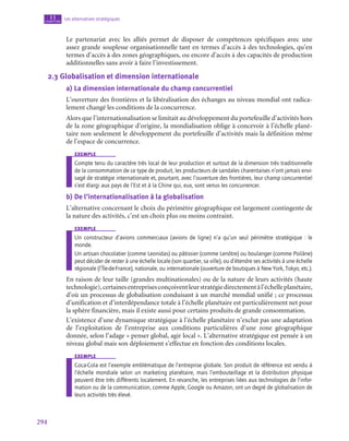 294
Les alternatives stratégiques
11
chapitre
Le partenariat avec les alliés permet de disposer de compétences spécifiques avec une
assez grande souplesse organisationnelle tant en termes d’accès à des technologies, qu’en
termes d’accès à des zones géographiques, ou encore d’accès à des capacités de production
additionnelles sans avoir à faire l’investissement.
2.3  Globalisation et dimension internationale
a)  La dimension internationale du champ concurrentiel
L’ouverture des frontières et la libéralisation des échanges au niveau mondial ont radica-
lement changé les conditions de la concurrence.
Alors que l’internationalisation se limitait au développement du portefeuille d’activités hors
de la zone géographique d’origine, la mondialisation oblige à concevoir à l’échelle plané-
taire non seulement le développement du portefeuille d’activités mais la définition même
de l’espace de concurrence.
exemple
Compte tenu du caractère très local de leur production et surtout de la dimension très traditionnelle
de la consommation de ce type de produit, les producteurs de sandales charentaises n’ont jamais envi-
sagé de stratégie internationale et, pourtant, avec l’ouverture des frontières, leur champ concurrentiel
s’est élargi aux pays de l’Est et à la Chine qui, eux, sont venus les concurrencer.
b)  De l’internationalisation à la globalisation
L’alternative concernant le choix du périmètre géographique est largement contingente de
la nature des activités, c’est un choix plus ou moins contraint.
exemple
Un constructeur d’avions commerciaux (avions de ligne) n’a qu’un seul périmètre stratégique : le
monde.
Un artisan chocolatier (comme Leonidas) ou pâtissier (comme Lenôtre) ou boulanger (comme Poilâne)
peut décider de rester à une échelle locale (son quartier, sa ville), ou d’étendre ses activités à une échelle
régionale (l’Île-de-France), nationale, ou internationale (ouverture de boutiques à New York, Tokyo, etc.).
En raison de leur taille (grandes multinationales) ou de la nature de leurs activités (haute
technologie),certainesentreprisesconçoiventleurstratégiedirectementàl’échelleplanétaire,
d’où un processus de globalisation conduisant à un marché mondial unifié ; ce processus
d’unification et d’interdépendance totale à l’échelle planétaire est particulièrement net pour
la sphère financière, mais il existe aussi pour certains produits de grande consommation.
L’existence d’une dynamique stratégique à l’échelle planétaire n’exclut pas une adaptation
de l’exploitation de l’entreprise aux conditions particulières d’une zone géographique
donnée, selon l’adage « penser global, agir local ». L’alternative stratégique est pensée à un
niveau global mais son déploiement s’effectue en fonction des conditions locales.
exemple
Coca-Cola est l’exemple emblématique de l’entreprise globale. Son produit de référence est vendu à
l’échelle mondiale selon un marketing planétaire, mais l’embouteillage et la distribution physique
peuvent être très différents localement. En revanche, les entreprises liées aux technologies de l’infor-
mation ou de la communication, comme Apple, Google ou Amazon, ont un degré de globalisation de
leurs activités très élevé.
 