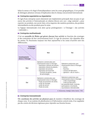 295
Les alternatives stratégiques chapitre
11
©
Dunod
-
Toute
reproduction
non
autorisée
est
un
délit.
Selon la nature et le degré d’interdépendance entre les zones géographiques, il est possible
de distinguer plusieurs niveaux d’implication dans le champ concurrentiel international.
■
■ L’entreprise exportatrice ou importatrice
Il s’agit d’une entreprise ayant clairement une implantation principale dans un pays et qui
exerce des activités à l’internationale en relation directe avec son « siège national », pour
exporter ses produits, son savoir-faire, et/ou importer des matières premières, des produits
intermédiaires ou des produits pour la vente.
La logique internationale n’est alors qu’un prolongement «  à l’étranger  » des activités
« nationales ».
■
■ L’entreprise multinationale
C’est un ensemble de filiales qui gèrent chacune leur activité en fonction des avantages
et des contraintes de leur environnement local. Ce type de structure, très répandue dans
les années 70, fonctionne toujours très bien aujourd’hui si les zones d’activité sont très
différenciées.
Production
à l’étranger
Investissements
directs à l’étranger
Non Oui
Non
Opérations commerciales sans
investissement direct à l’étranger :
–  exportation indirecte de produits ;
–  exportation directe de produits ;
–  exportation de services ;
–  exportation de know-how
(contrats de gestion, ventes
de technologie).
Opérations productives sans
investissement direct à l’étranger :
– licence ;
– franchise ;
–  contrats de fabrication ;
–  opération « clés en mains ».
Oui
Opérations commerciales avec
investissement direct à l’étranger :
–  filiales de promotion de ventes ;
–  unités de stockage ;
–  unités de service ;
–  filiales de vente
Opérations productives avec
investissement direct à l’étranger :
–  unités d’assemblage ;
–  unités de fabrication ;
(en propriété totale, conjointe,
participations minoritaires,
sous‑traitance internationale)
A. Desreumaux, Stratégie, Dalloz Gestion, 1993.
■
■ L’entreprise transnationale
Elle coordonne des activités sur plusieurs pays de manière à bénéficier des avantages de
chaque zone. Si un système de planification et d’information central existe, il ne supplante
pas des centres de décision régionaux pour répondre aux besoins locaux.
 