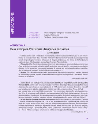 19
APPLICATIONS
application 1	 Deux exemples d’entreprises françaises naissantes
application 2	 Repenser l’entreprise
application 3	 Tendance : la performance sociale
Application 1
Deux exemples d’entreprises françaises naissantes
Atomic Soom
•  Genèse. Atomic Soom c’est d’abord deux compères, Antoine Vu et Gabriel Picard, qui se sont rencon-
trés sur les bancs de l’école et qui avaient la même envie d’entreprendre. C’est après plusieurs expériences
dans le long-métrage d’animation (Chasseurs de Dragons, Le Lorax ou Moi Moche et Méchant) et une
expérience outre-Atlantique dans le digital que l’aventure Atomic est née.
•  Philosophie. Chez Atomic Soom les idées foisonnent, la jeunesse y est le symbole du dynamisme, issue
d’une génération connectée qui sait ce qu’elle veut et qui a grandi avec les moyens de communication
digitaux. Et c’est surtout une communauté soucieuse de proposer aux prochaines générations une utilisa-
tion sur mesure des nouveaux écrans (tablettes, smartphones, etc.).
•  Mission. Grâce à une équipe de « geeks boutonneux et d’artistes ultra-arrogants » maniant aisément
les notions de graphisme, d’interactivité et de nouveaux supports, nous répondons à vos besoins par l’in-
novation et la créativité !
www.atomic-soom.com.
•  Atomic Soom, une startup créée par des anciens de l’IIM, en compétition pour le prix du public
MoovJee 2013. Atomic Soom est un jeune studio d’animation 3D créé par des passionnés d’effets visuels
et de nouvelles technologies, et anciens étudiants de l’IIM. Atomic Soom développe du contenu interactif
pour smartphones et tablettes (applications mobiles, jeux vidéo…, notamment sur iPhone et iPad).
Leur principal atout sur ce marché très concurrentiel ? Une combinaison des nouvelles techniques d’anima-
tion 3D et de prise de vue réelle, adaptées aux nouveaux supports. Le Studio réalise également des presta-
tions de créations visuelles pour des campagnes de communication destinées à des entreprises (sites inter-
net, sites e-commerce, emailings, bannières animées, animations vidéo, clips, shorts, publicités, affiches…).
•  Le prix MoovJee, jeunes et étudiants entrepreneurs. Le Prix MoovJee est un prix annuel qui s’adresse
à tous les étudiants et aux jeunes, de 18 à 26 ans, au niveau national. Il permet de jeter un coup de
projecteur sur des jeunes qui ont choisi cette voie professionnelle. Pendant une année, les lauréats béné-
ficient d’une couverture médiatique importante dans des médias nationaux tels que les Échos, le Figaro,
l’Entreprise, Challenge, Capital, BFM, Metro, France 2, L’Étudiant… Atomic Soom concourt dans la catégo-
rie « Prix du Public », qui repose sur un vote du public via une application Facebook.
www.iim.fr, février 2014.
 