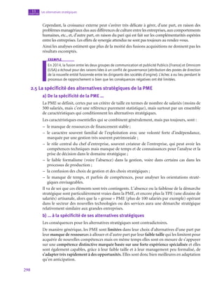 298
Les alternatives stratégiques
11
chapitre
Cependant, la croissance externe peut s’avérer très délicate à gérer, d’une part, en raison des
problèmes managériaux dus aux différences de culture entre les entreprises, aux comportements
humaines, etc., et, d’autre part, en raison du pari qui est fait sur les complémentarités espérées
entre les entreprises. Les effets de synergie attendus ne sont pas toujours au rendez-vous.
Ainsi les analyses estiment que plus de la moitié des fusions acquisitions ne donnent pas les
résultats escomptés.
exemple
En 2014, la fusion entre les deux groupes de communication et publicité Publicis (France) et Omnicom
(USA) a échoué pour des raisons liées à un conflit de gouvernance (attribution des postes de direction
de la nouvelle entité fusionnée entre les dirigeants des sociétés d’origine). L’échec a eu lieu pendant le
processus de rapprochement si bien que les conséquences négatives ont été limitées.
2.5  La spécificité des alternatives stratégiques de la PME
a)  De la spécificité de la PME …
La PME se définit, certes par un critère de taille en termes de nombre de salariés (moins de
500 salariés, mais c’est une référence purement statistique), mais surtout par un ensemble
de caractéristiques qui conditionnent les alternatives stratégiques.
Les caractéristiques essentielles qui se combinent généralement, mais pas toujours, sont :
–
– le manque de ressources de financement stable ;
–
– le caractère souvent familial de l’exploitation avec une volonté forte d’indépendance,
marquée par une gestion très souvent patrimoniale ;
–
– le rôle central du chef d’entreprise, souvent créateur de l’entreprise, qui peut avoir les
compétences techniques mais manque de temps et de connaissances pour l’analyse et la
prise de décision dans le domaine stratégique ;
–
– le faible formalisme (voire l’absence) dans la gestion, voire dans certains cas dans les
processus de production ;
–
– la confusion des choix de gestion et des choix stratégiques ;
–
– le manque de temps, et parfois de compétences, pour analyser les orientations straté-
giques envisageables.
Il va de soi que ces éléments sont très contingents. L’absence ou la faiblesse de la démarche
stratégique sont particulièrement vraies dans la PME, et encore plus la TPE (une dizaine de
salariés) artisanale, alors que la « grosse » PME (plus de 100 salariés par exemple) opérant
dans le secteur des nouvelles technologies ou des services aura une démarche stratégique
relativement similaire aux grandes entreprises.
b)  … à la spécificité de ses alternatives stratégiques
Les conséquences pour les alternatives stratégiques sont contradictoires.
De manière générique, les PME sont limitées dans leur choix d’alternatives d’une part par
leur manque de ressources à allouer et d’autre part par leur faible taille qui les limitent pour
acquérir de nouvelles compétences mais en même temps elles sont en mesure de s’appuyer
sur une compétence distinctive marquée basée sur une forte expérience spécialisée et elles
sont également capables, grâce à leur faible taille et à leur management peu formalisé, de
s’adapter très rapidement à des opportunités. Elles sont donc bien meilleures en adaptation
qu’en anticipation.
 