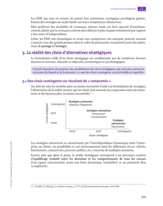 299
Les alternatives stratégiques chapitre
11
©
Dunod
-
Toute
reproduction
non
autorisée
est
un
délit.
Les PME qui sont en mesure de penser leur orientation stratégique privilégient généra-
lement des stratégies de niche basées sur leurs compétences distinctives.
Elles préfèrent des modalités de croissance interne, basée sur leur capacité d’autofinan-
cement, plutôt que la croissance externe plus délicate et plus risquée notamment par rapport
à leur souci d’indépendance.
Enfin, les PME très dynamiques et ayant une compétence très marquée peuvent souvent
s’associer avec des grands groupes dans le cadre de partenariat, notamment pour des opéra-
tions de portage à l’étranger.
3.  La réalité des choix d’alternatives stratégiques
La formulation réelle d’un choix stratégique est conditionnée par de nombreux facteurs
internes et externes, objectifs et subjectifs, économiques et psychologiques.
Il paraît hasardeux de proposer une modélisation des choix stratégiques, qui sont plus souvent la
rencontre du hasard et de la nécessité ; ce sont des choix contingents, non prévisibles ni répétitifs.
3.1  Des choix contingents car résultant de « compromis »
Au-delà de tous les modèles plus ou moins normatifs d’aide à la formulation de stratégies,
l’observation de la réalité montre que les choix sont souvent un compromis entre des inten-
tions et des facteurs plus ou moins incontrôlés(1)
.
Stratégies contraintes
Sélection/Adaptation
Inerte
Contraignant
Acteur stratégique
Univers
stratégique
Actif
Inerte
Actif Contraignant
Stratégies interactives
Construction
Transformation
Stratégies
volontaristes
Planification
Les stratégies interactives se caractérisent par l’interdépendance dynamique entre l’entre-
prise, ses désirs, ses possibilités et son environnement dont les différentes forces (clients,
fournisseurs, concurrents, pouvoirs publics, etc.) exercent de multiples pressions.
Encore plus que dans le passé, la réalité stratégique correspond à un processus continu
d’équilibrage évolutif entre les décisions et les comportements de tous les acteurs
d’un espace concurrentiel, ayant une forte dynamique (instabilité) et un périmètre flou
(complexité).
(1)  P. Joffre, G. Koenig, Les Cahiers français, n° 275, La Documentation française, avril 1996.
 