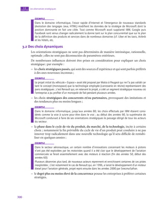 300
Les alternatives stratégiques
11
chapitre
exemple
Dans le domaine informatique, l’essor rapide d’Internet et l’émergence de nouveaux standards
(évolution des langages Java, HTML) modifient les données de la stratégie de Microsoft dont la
position dominante en fait une cible. Tout comme Microsoft avait supplanté IBM, Google puis
Facebook sont venus changer radicalement la donne tant sur le plan concurrentiel que sur le plan
de la définition des produits et services dans de nombreux domaines (cf. Uber et les taxis, Airbnb
et les hôtels, etc.
3.2  Des choix dynamiques
Les orientations stratégiques ne sont pas déterminées de manière intrinsèque, rationnelle,
optimale ; elles ne sont pas déconnectées de paramètres extérieurs.
De nombreuses influences doivent être prises en considération pour expliquer un choix
stratégique ; par exemple :
–
– les choix stratégiques passés, qui sont des sources d’expérience et qui sont parfois préférés
à des axes nouveaux inconnus ;
exemple
Le projet initial du véhicule « Espace » avait été proposé par Matra à Peugeot qui ne l’a pas validé car
tant le concept (monospace) que la technologie employée (carrosserie en résine) représentaient des
paris stratégiques ; c’est Renault qui, en retenant le projet, a créé un segment stratégique nouveau où
l’entreprise a pu profiter d’un monopole de fait pendant plusieurs années.
–
– les choix stratégiques des concurrents et/ou partenaires, provoquant des imitations et
des tendances plus ou moins longues ;
exemple
Dans le domaine informatique, jusqu’aux années 80, les choix effectués par IBM étaient consi-
dérés comme la voie à suivre pour être dans le vrai ; au début des années 90, la suprématie de
Microsoft conduisait à faire de ses orientations stratégiques le passage obligé de tous les acteurs
du secteur.
–
– la phase dans le cycle de vie du produit, du marché, de la technologie, incite à certains
choix ; notamment la fin prévisible du cycle de vie d’un produit peut conduire à ne pas
innover trop radicalement dans une nouvelle technologie qu’il sera difficile de rentabi-
liser en quelques années ;
exemple
Dans le secteur aéronautique, un certain nombre d’innovations concernant les moteurs à pistons
n’ont pas été exploitées par les motoristes quand il a été clair que le développement de l’aviation
commerciale se ferait essentiellement avec des moteurs à réaction (fin des années 50, début des
années 60).
Plusieurs décennies plus tard, de nouveaux acteurs reprennent et enrichissent certaines de ces pistes
inexploitées ; c’est notamment le cas de Renault qui, en 1996, a lancé le développement d’un moteur
diesel pour l’aviation générale, projet repris ensuite dans les années 2000 par Snecma-Safran.
–
– le degré plus ou moins élevé de la concurrence pousse les entreprises à préférer certaines
stratégies.
 