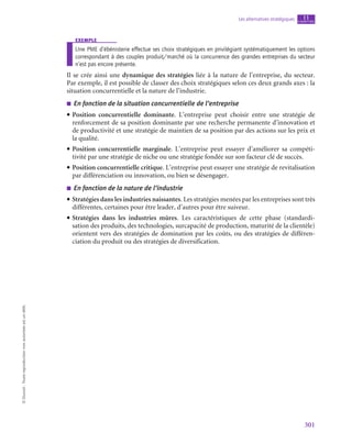 301
Les alternatives stratégiques chapitre
11
©
Dunod
-
Toute
reproduction
non
autorisée
est
un
délit.
exemple
Une PME d’ébénisterie effectue ses choix stratégiques en privilégiant systématiquement les options
correspondant à des couples produit/marché où la concurrence des grandes entreprises du secteur
n’est pas encore présente.
Il se crée ainsi une dynamique des stratégies liée à la nature de l’entreprise, du secteur.
Par exemple, il est possible de classer des choix stratégiques selon ces deux grands axes : la
situation concurrentielle et la nature de l’industrie.
■
■ En fonction de la situation concurrentielle de l’entreprise
• Position concurrentielle dominante. L’entreprise peut choisir entre une stratégie de
renforcement de sa position dominante par une recherche permanente d’innovation et
de productivité et une stratégie de maintien de sa position par des actions sur les prix et
la qualité.
• Position concurrentielle marginale. L’entreprise peut essayer d’améliorer sa compéti-
tivité par une stratégie de niche ou une stratégie fondée sur son facteur clé de succès.
• Position concurrentielle critique. L’entreprise peut essayer une stratégie de revitalisation
par différenciation ou innovation, ou bien se désengager.
■
■ En fonction de la nature de l’industrie
• Stratégies dans les industries naissantes. Les stratégies menées par les entreprises sont très
différentes, certaines pour être leader, d’autres pour être suiveur.
• Stratégies dans les industries mûres. Les caractéristiques de cette phase (standardi-
sation des produits, des technologies, surcapacité de production, maturité de la clientèle)
orientent vers des stratégies de domination par les coûts, ou des stratégies de différen-
ciation du produit ou des stratégies de diversification.
 