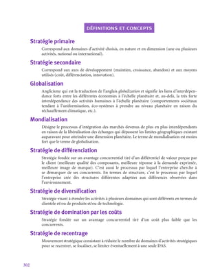 302
définitions et concepts
Stratégie primaire
Correspond aux domaines d’activité choisis, en nature et en dimension (une ou plusieurs
activités, national ou international).
Stratégie secondaire
Correspond aux axes de développement (maintien, croissance, abandon) et aux moyens
utilisés (coût, différenciation, innovation).
Globalisation
Anglicisme qui est la traduction de l’anglais globalization et signifie les liens d’interdépen-
dance forts entre les différentes économies à l’échelle planétaire et, au-delà, la très forte
interdépendance des activités humaines à l’échelle planétaire (comportements sociétaux
tendant à l’uniformisation, éco-systèmes à prendre au niveau planétaire en raison du
réchauffement climatique, etc.).
Mondialisation
Désigne le processus d’intégration des marchés devenus de plus en plus interdépendants
en raison de la libéralisation des échanges qui dépassent les limites géographiques existant
auparavant pour atteindre une dimension planétaire. Le terme de mondialisation est moins
fort que le terme de globalisation.
Stratégie de différenciation
Stratégie fondée sur un avantage concurrentiel tiré d’un différentiel de valeur perçue par
le client (meilleure qualité des composants, meilleure réponse à la demande exprimée,
meilleure image de marque). C’est aussi le processus par lequel l’entreprise cherche à
se démarquer de ses concurrents. En termes de structure, c’est le processus par lequel
l’entreprise crée des structures différentes adaptées aux différences observées dans
l’environnement.
Stratégie de diversification
Stratégie visant à étendre les activités à plusieurs domaines qui sont différents en termes de
clientèle et/ou de produits et/ou de technologie.
Stratégie de domination par les coûts
Stratégie fondée sur un avantage concurrentiel tiré d’un coût plus faible que les
concurrents.
Stratégie de recentrage
Mouvement stratégique consistant à réduire le nombre de domaines d’activités stratégiques
pour se recentrer, se focaliser, se limiter éventuellement à une seule DAS.
 