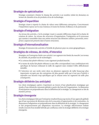 303
Les alternatives stratégiques chapitre
11
©
Dunod
-
Toute
reproduction
non
autorisée
est
un
délit.
Stratégie de spécialisation
Stratégie consistant à limiter le champ des activités à un nombre réduit de domaines en
termes de clientèle et/ou de produits et/ou de technologie.
Stratégie d’impartition
Stratégie visant à répartir la chaîne de valeur entre différentes entreprises. Concrètement
l’impartition repose sur la sous-traitance et toutes les formes d’alliance et de partenariat
Stratégie d’intégration
Au niveau des activités, c’est la stratégie visant à cumuler différentes étapes de la chaîne de
création de valeur. Au niveau des structures d’organisation, l’intégration est le processus
qui consiste à rassembler dans une même structure des éléments (ateliers, personnel, entre-
prises) auparavant présents dans d’autres structures.
Stratégie d’internationalisation
Stratégie d’extension des activités à l’échelle de plusieurs pays ou zones géographiques.
Stratégies de créneau, de niche, d’interstice
Stratégies où l’entreprise limite son activité à un segment très limité du marché (en termes
de clientèle, de produit ou de technologie).
• Le créneau fait plutôt référence à une sagement produit/marché.
• Le terme de niche fait plutôt référence à une offre correspondant à une combinaison très
spécifique de facteurs réduisant la taille du segment mais rendant l’offre difficilement
imitable.
• L’interstice est une niche entre deux ou plusieurs segments de taille beaucoup plus
importants occupés par des entreprises de plus grande taille qui n’ont pas d’intérêt à
répondre aux besoins trop spécifiques qui se situent entre les segments de taille plus
conséquente.
Stratégie délibérée (ou anticipée)
Les choix stratégiques opérés s’expriment au travers d’une planification stratégique qui
résulte d’une démarche raisonnée globale à partir des buts de l’organisation ; la dimension
d’anticipation est prépondérante dans la définition de la stratégie. Le changement se fait de
manière prévue.
Stratégie émergente
Leschoixstratégiquesfaitsparl’entrepriserésultentbeaucoupmoinsd’uneapprocheglobale
que d’une succession de décisions nées de la rencontre d’opportunités et de contraintes ; la
dimension d’adaptation est prépondérante dans la définition de la stratégie. Le changement
se fait progressivement par adaptations successives. La stratégie effectivement réalisée
résulte souvent d’un modèle hybride par confluence entre la stratégie délibérée et la stratégie
émergente.
 