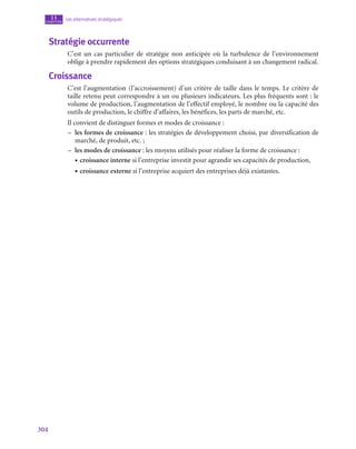 304
Les alternatives stratégiques
11
chapitre
Stratégie occurrente
C’est un cas particulier de stratégie non anticipée où la turbulence de l’environnement
oblige à prendre rapidement des options stratégiques conduisant à un changement radical.
Croissance
C’est l’augmentation (l’accroissement) d’un critère de taille dans le temps. Le critère de
taille retenu peut correspondre à un ou plusieurs indicateurs. Les plus fréquents sont : le
volume de production, l’augmentation de l’effectif employé, le nombre ou la capacité des
outils de production, le chiffre d’affaires, les bénéfices, les parts de marché, etc.
Il convient de distinguer formes et modes de croissance :
–
– les formes de croissance : les stratégies de développement choisi, par diversification de
marché, de produit, etc. ;
–
– les modes de croissance : les moyens utilisés pour réaliser la forme de croissance :
• croissance interne si l’entreprise investit pour agrandir ses capacités de production,
• croissance externe si l’entreprise acquiert des entreprises déjà existantes.
 