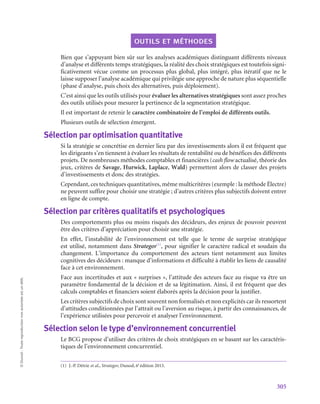 305
©
Dunod
-
Toute
reproduction
non
autorisée
est
un
délit.
outils et méthodes
Bien que s’appuyant bien sûr sur les analyses académiques distinguant différents niveaux
d’analyse et différents temps stratégiques, la réalité des choix stratégiques est toutefois signi-
ficativement vécue comme un processus plus global, plus intégré, plus itératif que ne le
laisse supposer l’analyse académique qui privilégie une approche de nature plus séquentielle
(phase d’analyse, puis choix des alternatives, puis déploiement).
C’est ainsi que les outils utilisés pour évaluer les alternatives stratégiques sont assez proches
des outils utilisés pour mesurer la pertinence de la segmentation stratégique.
Il est important de retenir le caractère combinatoire de l’emploi de différents outils.
Plusieurs outils de sélection émergent.
Sélection par optimisation quantitative
Si la stratégie se concrétise en dernier lieu par des investissements alors il est fréquent que
les dirigeants s’en tiennent à évaluer les résultats de rentabilité ou de bénéfices des différents
projets. De nombreuses méthodes comptables et financières (cash flow actualisé, théorie des
jeux, critères de Savage, Hurwick, Laplace, Wald) permettent alors de classer des projets
d’investissements et donc des stratégies.
Cependant, ces techniques quantitatives, même multicritères (exemple : la méthode Électre)
ne peuvent suffire pour choisir une stratégie ; d’autres critères plus subjectifs doivent entrer
en ligne de compte.
Sélection par critères qualitatifs et psychologiques
Des comportements plus ou moins risqués des décideurs, des enjeux de pouvoir peuvent
être des critères d’appréciation pour choisir une stratégie.
En effet, l’instabilité de l’environnement est telle que le terme de surprise stratégique
est utilisé, notamment dans Strategor(1)
, pour signifier le caractère radical et soudain du
changement. L’importance du comportement des acteurs tient notamment aux limites
cognitives des décideurs : manque d’informations et difficulté à établir les liens de causalité
face à cet environnement.
Face aux incertitudes et aux « surprises », l’attitude des acteurs face au risque va être un
paramètre fondamental de la décision et de sa légitimation. Ainsi, il est fréquent que des
calculs comptables et financiers soient élaborés après la décision pour la justifier.
Les critères subjectifs de choix sont souvent non formalisés et non explicités car ils ressortent
d’attitudes conditionnées par l’attrait ou l’aversion au risque, à partir des connaissances, de
l’expérience utilisées pour percevoir et analyser l’environnement.
Sélection selon le type d’environnement concurrentiel
Le BCG propose d’utiliser des critères de choix stratégiques en se basant sur les caractéris-
tiques de l’environnement concurrentiel.
(1)  J.-P. Détrie et al., Strategor, Dunod, 6e
édition 2013.
 