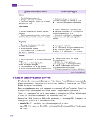 306
Les alternatives stratégiques
11
chapitre
Type d’environnement concurrentiel Orientations stratégiques
Volume
•  Nombre faible de concurrents
•  Entreprise dominante très rentable
•  Concurrents marginaux bénéficiaires seulement
en conjoncture haute
•  Croître plus vite que les concurrents
pour améliorer sa position en termes de coûts
•  La stabilité du système peut être menacée
Spécialisation
•  Plusieurs entreprises très rentables dominent
les niches
•  Partie centrale de chaque niche abritée, franges
évolutives et concurrencées, suiveurs non rentables
•  Focaliser l’effort sur des niches défendables
•  Maximiser l’avantage sur les coûts spécifiques
en dominant en volume sa niche.
•  Minimiser la pénalité sur les coûts partagés
en poussant les coûts spécifiques le plus loin
possible
Fragmenté
•  Beaucoup de petits concurrents entrant
et sortant continuellement
•  Marges diverses et instables
•  Une grosse entreprise est désavantagée
par rapport à une petite
Pour une grande entreprise :
•  Soit isoler l’activité et la gérer comme une PME
•  Soit transformer l’activité en une activité
de volume ou de spécialisation si c’est possible
Impasse
•  Aucun concurrent n’a de part de marché absolue
élevée
•  Si personne ne réduit sa production
tout le monde perd de l’argent
•  Les plus modernes sont les plus endettés
et les plus obsolètes les plus solides financièrement
•  Concentration et entente sous l’égide
des pouvoirs publics
•  Contrôle d’un marché spécifique
(zone géographique ou clientèle particulière)
•  Localiser l’investissement là où les coûts
de facteurs sont les plus favorables
•  Développer sa propre technologie et la défendre
Boston Consulting Group.
Sélection selon évaluation du VRIN
L’évaluation des ressources de l’entreprise, c’est-à-dire de l’ensemble des moyens dont elle
dispose pour dégager un avantage concurrentiel, est un élément fondamental pour définir
DAS et alternatives stratégiques.
Les ressources à évaluer sont aussi bien des ressources matérielles, qu’humaines, financières
et immatérielles (organisation, procédures, brevets, compétences des équipes, etc.).
Toutes ces ressources n’ont pas la même valeur, certaines sont spécifiques à l’entreprise
d’autres pas. Certaines sont valorisées par le marché d’autres pas.
Les critères VRIN permettent d’identifier les ressources clés susceptibles de dégager un
avantage concurrentiel, si ce sont des ressources :
–
– valorisables (V), c’est-à-dire susceptibles de dégager de la valeur ;
–
– rares (R), c’est-à-dire peu disponibles sur le marché et donc susceptibles d’être de valeur
car rares ;
 