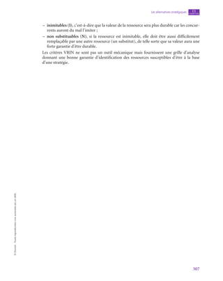 307
Les alternatives stratégiques chapitre
11
©
Dunod
-
Toute
reproduction
non
autorisée
est
un
délit.
–
– inimitables (I), c’est-à-dire que la valeur de la ressource sera plus durable car les concur-
rents auront du mal l’imiter ;
–
– non substituables (N), si la ressource est inimitable, elle doit être aussi difficilement
remplaçable par une autre ressource (un substitut), de telle sorte que sa valeur aura une
forte garantie d’être durable.
Les critères VRIN ne sont pas un outil mécanique mais fournissent une grille d’analyse
donnant une bonne garantie d’identification des ressources susceptibles d’être à la base
d’une stratégie.
 