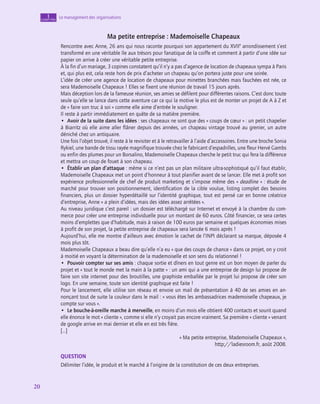 20
20
20
Le management des organisations
1
chapitre
Ma petite entreprise : Mademoiselle Chapeaux
Rencontre avec Anne, 26 ans qui nous raconte pourquoi son appartement du XVIIe
arrondissement s’est
transformé en une véritable île aux trésors pour fanatique de la coiffe et comment à partir d’une idée sur
papier on arrive à créer une véritable petite entreprise.
À la fin d’un mariage, 3 copines constatent qu’il n’y a pas d’agence de location de chapeaux sympa à Paris
et, qui plus est, cela reste hors de prix d’acheter un chapeau qu’on portera juste pour une soirée.
L’idée de créer une agence de location de chapeaux pour minettes branchées mais fauchées est née, ce
sera Mademoiselle Chapeaux ! Elles se fixent une réunion de travail 15 jours après.
Mais déception lors de la fameuse réunion, ses amies se défilent pour différentes raisons. C’est donc toute
seule qu’elle se lance dans cette aventure car ce qui la motive le plus est de monter un projet de A à Z et
de « faire son truc à soi » comme elle aime d’entrée le souligner.
Il reste à partir immédiatement en quête de sa matière première.
•  Avoir de la suite dans les idées : ses chapeaux ne sont que des « coups de cœur » : un petit chapelier
à Biarritz où elle aime aller flâner depuis des années, un chapeau vintage trouvé au grenier, un autre
déniché chez un antiquaire.
Une fois l’objet trouvé, il reste à le revisiter et à le retravailler à l’aide d’accessoires. Entre une broche Sonia
Rykiel, une bande de tissu rayée magnifique trouvée chez le fabricant d’espadrilles, une fleur Hervé Gambs
ou enfin des plumes pour un Borsalino, Mademoiselle Chapeaux cherche le petit truc qui fera la différence
et mettra un coup de fouet à son chapeau.
•  Établir un plan d’attaque : même si ce n’est pas un plan militaire ultra-sophistiqué qu’il faut établir,
Mademoiselle Chapeaux met un point d’honneur à tout planifier avant de se lancer. Elle met à profit son
expérience professionnelle de chef de produit marketing et s’impose même des « deadline » : étude de
marché pour trouver son positionnement, identification de la cible voulue, listing complet des besoins
financiers, plus un dossier hyperdétaillé sur l’identité graphique, tout est pensé car en bonne créatrice
d’entreprise, Anne « a plein d’idées, mais des idées assez arrêtées ».
Au niveau juridique c’est pareil : un dossier est téléchargé sur Internet et envoyé à la chambre du com-
merce pour créer une entreprise individuelle pour un montant de 60 euros. Côté financier, ce sera certes
moins d’emplettes que d’habitude, mais à raison de 100 euros par semaine et quelques économies mises
à profit de son projet, la petite entreprise de chapeaux sera lancée 6 mois après !
Aujourd’hui, elle me montre d’ailleurs avec émotion le cachet de l’INPI déclarant sa marque, déposée 4
mois plus tôt.
Mademoiselle Chapeaux a beau dire qu’elle n’a eu « que des coups de chance » dans ce projet, on y croit
à moitié en voyant la détermination de la mademoiselle et son sens du relationnel !
•  Pouvoir compter sur ses amis : chaque sortie et dîners en tout genre est un bon moyen de parler du
projet et « tout le monde met la main à la patte » : un ami qui a une entreprise de design lui propose de
faire son site internet pour des broutilles, une graphiste emballée par le projet lui propose de créer son
logo. En une semaine, toute son identité graphique est faite !
Pour le lancement, elle utilise son réseau et envoie un mail de présentation à 40 de ses amies en an-
nonçant tout de suite la couleur dans le mail : « vous êtes les ambassadrices mademoiselle chapeaux, je
compte sur vous ».
•  Le bouche-à-oreille marche à merveille, en moins d’un mois elle obtient 400 contacts et sourit quand
elle énonce le mot « cliente », comme si elle n’y croyait pas encore vraiment. Sa première « cliente » venant
de google arrive en mai dernier et elle en est très fière.
[…]
« Ma petite entreprise, Mademoiselle Chapeaux »,
http://ladiesroom.fr, août 2008.
QUESTION
Délimiter l’idée, le produit et le marché à l’origine de la constitution de ces deux entreprises.
 
